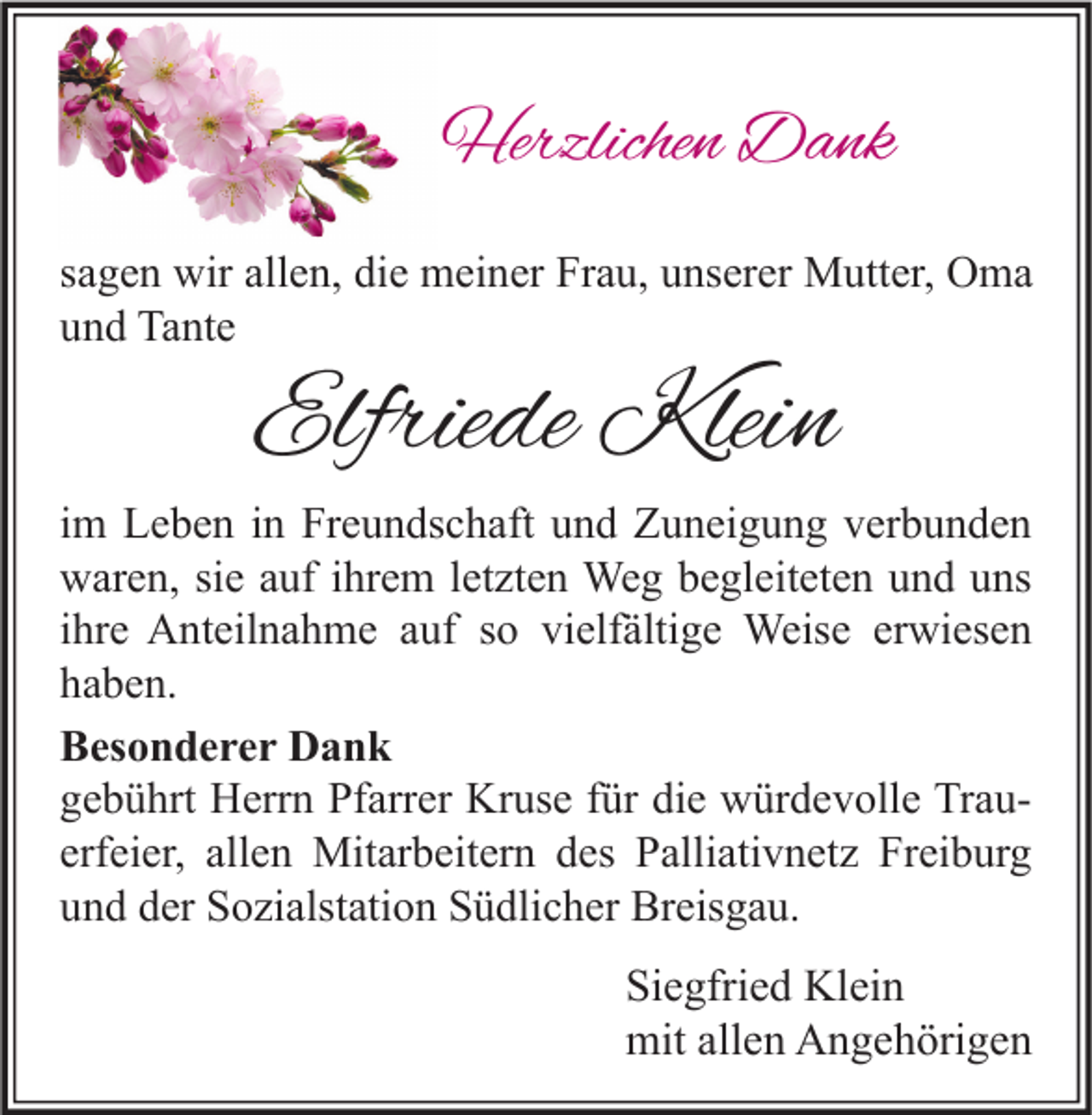 <p>Herzlichen Dank<br />sagen wir allen, die meiner Frau, unserer Mutter, Oma<br />und Tante</p><p>Elfriede Klein</p><p>im Leben in Freundschaft und Zuneigung verbunden<br />waren, sie auf ihrem letzten Weg begleiteten und uns<br />ihre Anteilnahme auf so vielfältige Weise erwiesen<br />haben.<br />Besonderer Dank<br />gebührt Herrn Pfarrer Kruse für die würdevolle Trauerfeier, allen Mitarbeitern des Palliativnetz Freiburg<br />und der Sozialstation Südlicher Breisgau.</p><p>Siegfried Klein<br />mit allen Angehörigen</p>