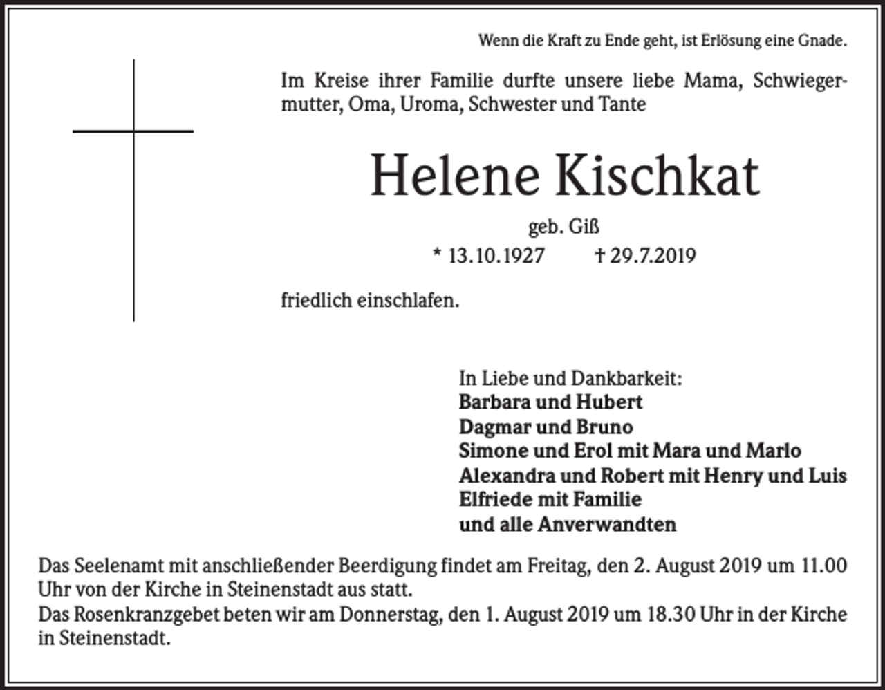 <p>Wenn die Kraft zu Ende geht, ist Erlösung eine Gnade.</p><p>Im Kreise ihrer Familie durfte unsere liebe Mama, Schwiegermutter, Oma, Uroma, Schwester und Tante</p><p>Helene Kischkat<br />geb. Giß<br />* 13.10.1927<br />† 29.7.2019<br />friedlich einschlafen.</p><p>In Liebe und Dankbarkeit:<br />Barbara und Hubert<br />Dagmar und Bruno<br />Simone und Erol mit Mara und Marlo<br />Alexandra und Robert mit Henry und Luis<br />Elfriede mit Familie<br />und alle Anverwandten<br />Das Seelenamt mit anschließender Beerdigung findet am Freitag, den 2. August 2019 um 11.00<br />Uhr von der Kirche in Steinenstadt aus statt.<br />Das Rosenkranzgebet beten wir am Donnerstag, den 1. August 2019 um 18.30 Uhr in der Kirche<br />in Steinenstadt.</p>