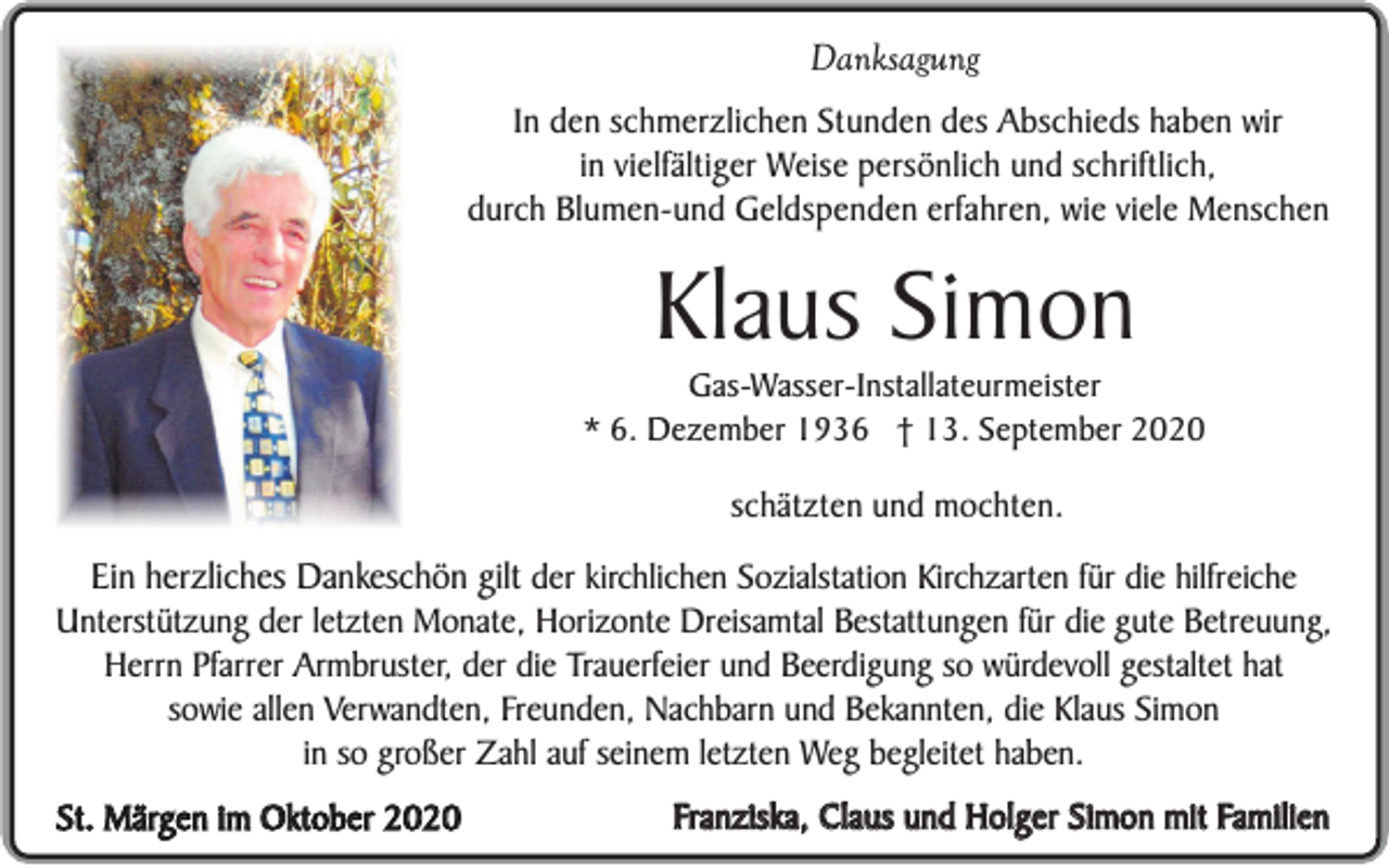 <p>Danksagung<br />In den schmerzlichen Stunden des Abschieds haben wir<br />in vielfältiger Weise persönlich und schriftlich,<br />durch Blumen-und Geldspenden erfahren, wie viele Menschen</p><p>Klaus Simon<br />Gas-Wasser-Installateurmeister<br />* 6. Dezember 1936 † 13. September 2020</p><p>schätzten und mochten.</p><p>Ein herzliches Dankeschön gilt der kirchlichen Sozialstation Kirchzarten für die hilfreiche<br />Unterstützung der letzten Monate, Horizonte Dreisamtal Bestattungen für die gute Betreuung,<br />Herrn Pfarrer Armbruster, der die Trauerfeier und Beerdigung so würdevoll gestaltet hat<br />sowie allen Verwandten, Freunden, Nachbarn und Bekannten, die Klaus Simon<br />in so großer Zahl auf seinem letzten Weg begleitet haben.<br />St. Märgen im Oktober 2020</p><p>Franziska, Claus und Holger Simon mit Familien</p>
