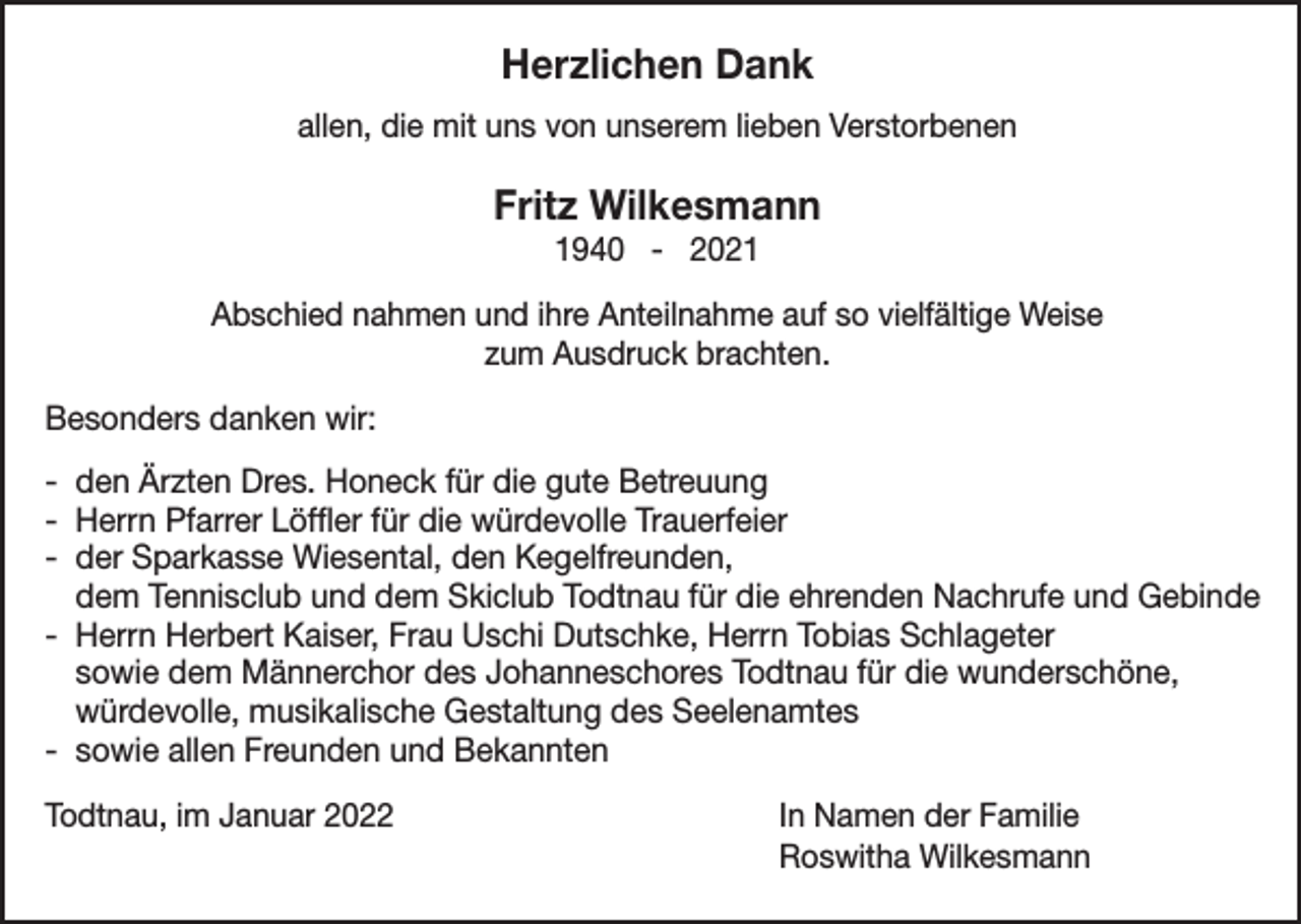 <p>Herzlichen Dank<br />allen, die mit uns von unserem lieben Verstorbenen</p><p>Fritz Wilkesmann<br />1940 - 2021<br />Abschied nahmen und ihre Anteilnahme auf so vielfältige Weise<br />zum Ausdruck brachten.</p><p>Besonders danken wir:<br />- den Ärzten Dres. Honeck für die gute Betreuung<br />- Herrn Pfarrer Löffler für die würdevolle Trauerfeier<br />- der Sparkasse Wiesental, den Kegelfreunden,<br />dem Tennisclub und dem Skiclub Todtnau für die ehrenden Nachrufe und Gebinde<br />- Herrn Herbert Kaiser, Frau Uschi Dutschke, Herrn Tobias Schlageter<br />sowie dem Männerchor des Johanneschores Todtnau für die wunderschöne,<br />würdevolle, musikalische Gestaltung des Seelenamtes<br />- sowie allen Freunden und Bekannten<br />Todtnau, im Januar 2022</p><p>In Namen der Familie<br />Roswitha Wilkesmann</p>