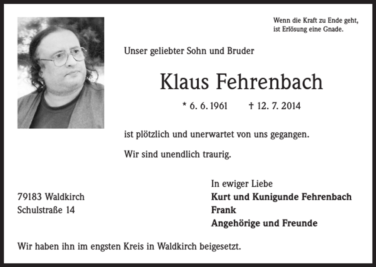 <p>Wenn die Kraft zu Ende geht,<br />ist Erlösung eine Gnade.</p><p>Unser geliebter Sohn und Bruder</p><p>Klaus Fehrenbach<br />* 6. 6. 1961 † 12. 7. 2014<br />ist plötzlich und unerwartet von uns gegangen.<br />Wir sind unendlich traurig.</p><p>79183 Waldkirch<br />Schulstraße 14</p><p>In ewiger Liebe<br />Kurt und Kunigunde Fehrenbach<br />Frank<br />Angehörige und Freunde</p><p>Wir haben ihn im engsten Kreis in Waldkirch beigesetzt.</p>