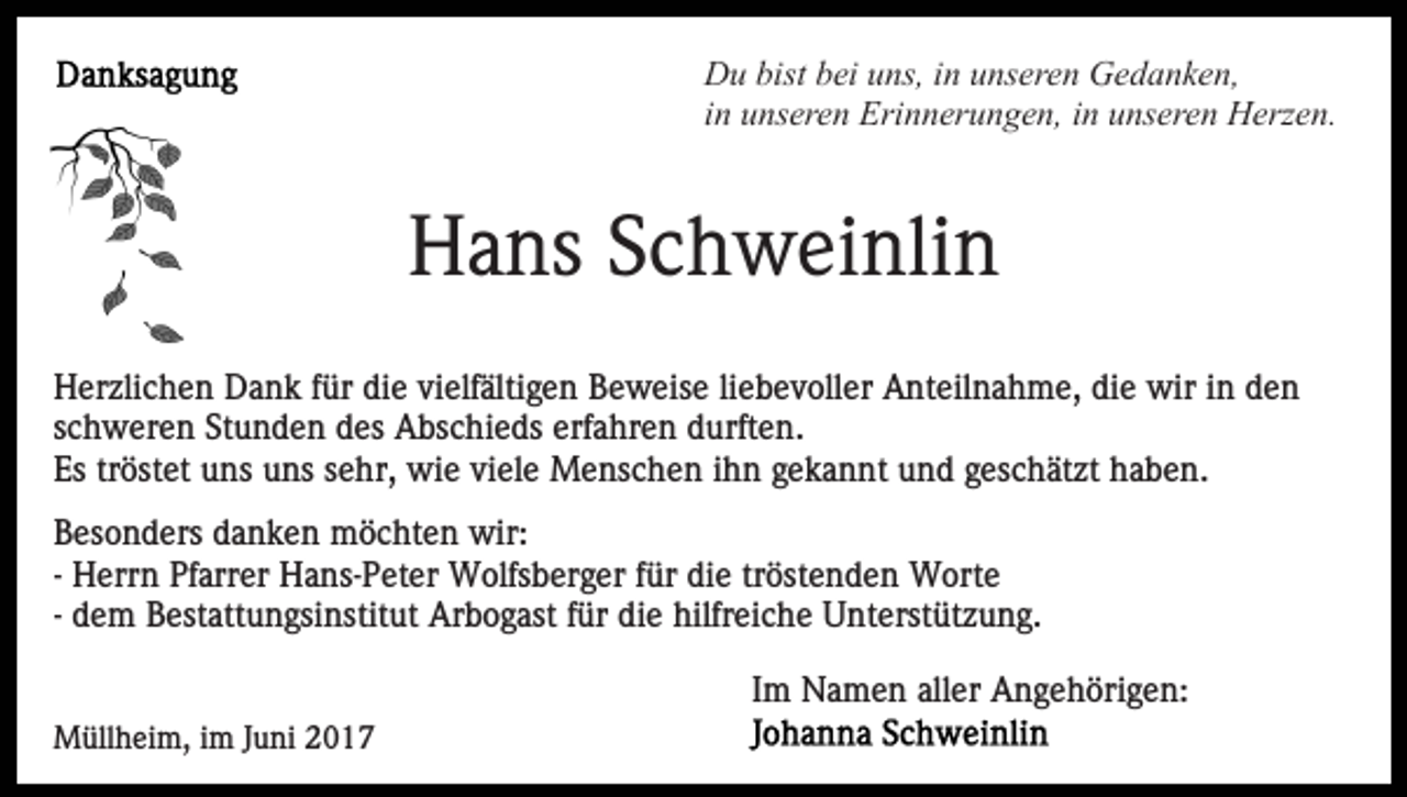 <p>Du bist bei uns, in unseren Gedanken,<br />in unseren Erinnerungen, in unseren Herzen.</p><p>Hans Schweinlin<br />Herzlichen Dank für die vielfältigen Beweise liebevoller Anteilnahme, die wir in den<br />schweren Stunden des Abschieds erfahren durften.<br />Es tröstet uns uns sehr, wie viele Menschen ihn gekannt und geschätzt haben.<br />Besonders danken möchten wir:<br />- Herrn Pfarrer Hans-Peter Wolfsberger für die tröstenden Worte<br />- dem Bestattungsinstitut Arbogast für die hilfreiche Unterstützung.<br />Im Namen aller Angehörigen:<br />Müllheim, im Juni 2017</p>