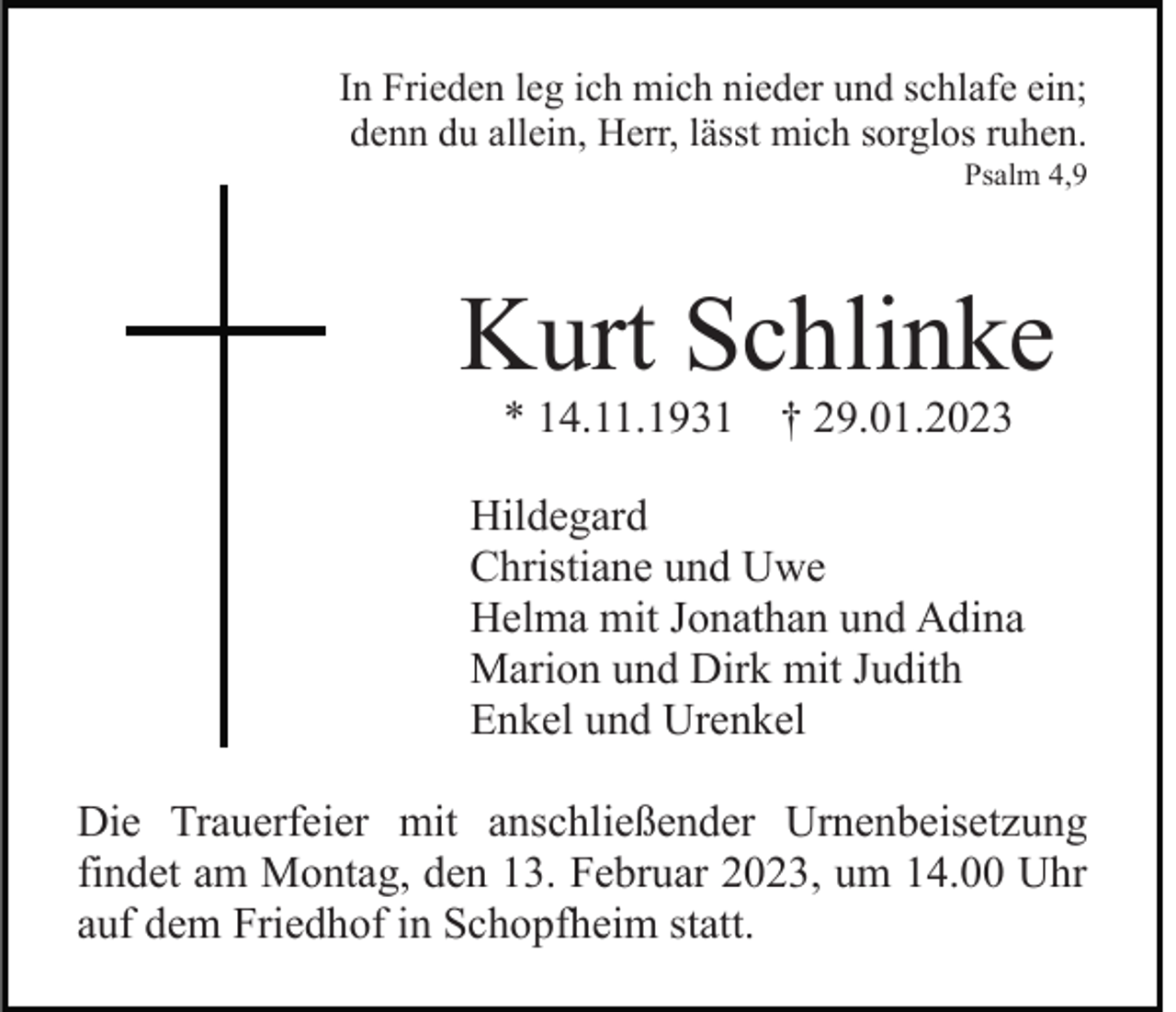<p>In Frieden leg ich mich nieder und schlafe ein;<br />denn du allein, Herr, lässt mich sorglos ruhen.<br />Psalm 4,9</p><p>Kurt Schlinke<br />* 14.11.1931 † 29.01.2023</p><p>Hildegard<br />Christiane und Uwe<br />Helma mit Jonathan und Adina<br />Marion und Dirk mit Judith<br />Enkel und Urenkel<br />Die Trauerfeier mit anschließender Urnenbeisetzung<br />findet am Montag, den 13. Februar 2023, um 14.00 Uhr<br />auf dem Friedhof in Schopfheim statt.</p>