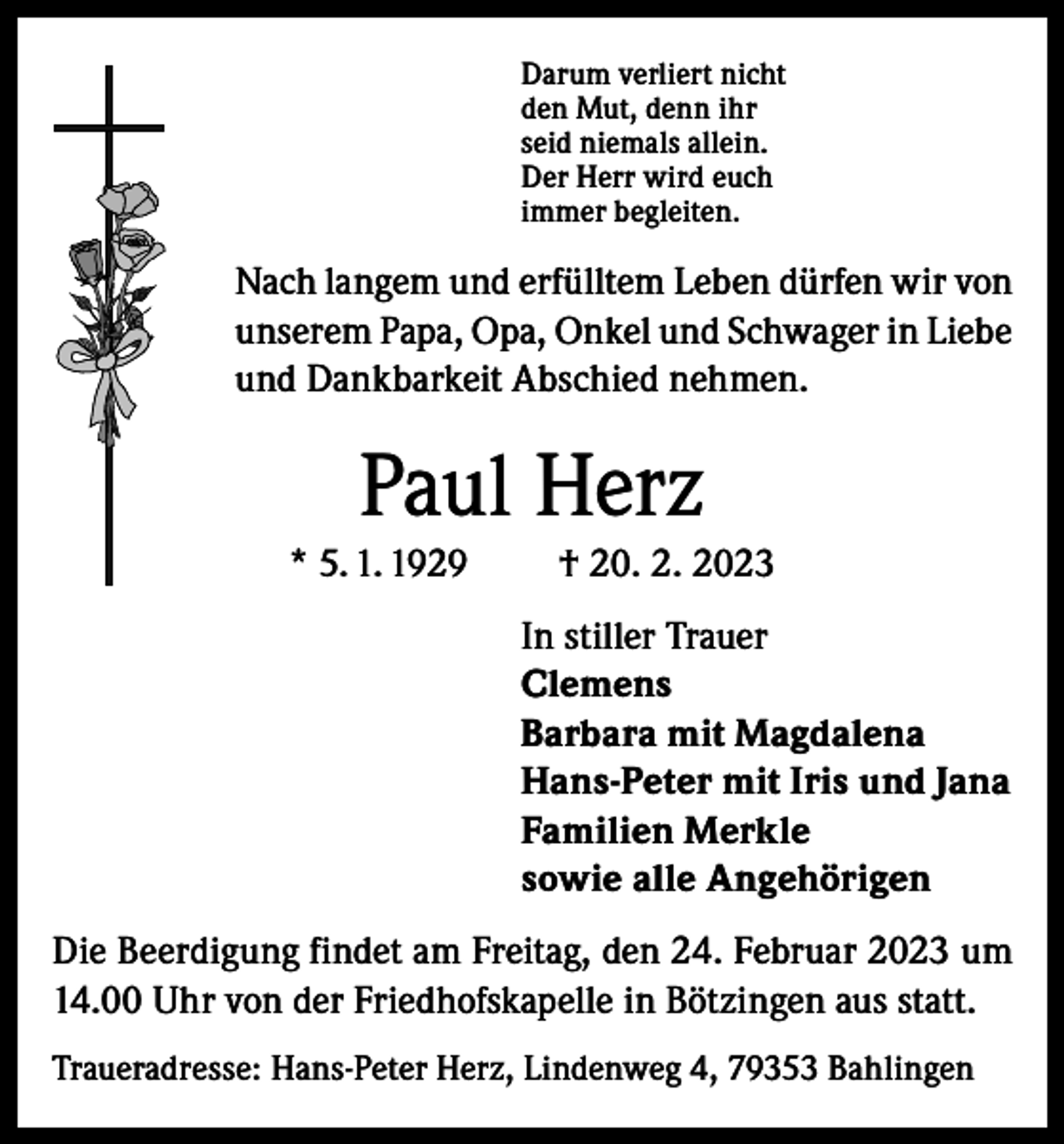<p>Darum verliert nicht<br />den Mut, denn ihr<br />seid niemals allein.<br />Der Herr wird euch<br />immer begleiten.</p><p>Nach langem und erfülltem Leben dürfen wir von<br />unserem Papa, Opa, Onkel und Schwager in Liebe<br />und Dankbarkeit Abschied nehmen.</p><p>Paul Herz<br />* 5. 1. 1929</p><p>† 20. 2. 2023<br />In stiller Trauer<br />Clemens<br />Barbara mit Magdalena<br />Hans-Peter mit Iris und Jana<br />Familien Merkle<br />sowie alle Angehörigen</p><p>Die Beerdigung findet am Freitag, den 24. Februar 2023 um<br />14.00 Uhr von der Friedhofskapelle in Bötzingen aus statt.<br />Traueradresse: Hans-Peter Herz, Lindenweg 4, 79353 Bahlingen</p>