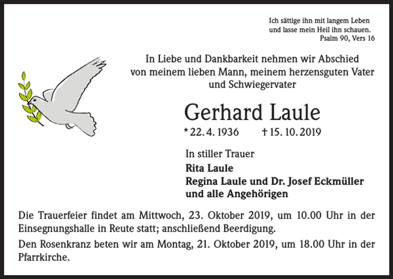 <p>Ich sättige ihn mit langem Leben<br />und lasse mein Heil ihn schauen.</p><p>Psalm 90, Vers 16</p><p>In Liebe und Dankbarkeit nehmen wir Abschied<br />von meinem lieben Mann, meinem herzensguten Vater<br />und Schwiegervater</p><p>Gerhard Laule</p><p>* 22. 4. 1936 † 15. 10. 2019<br />In stiller Trauer<br />Rita Laule<br />Regina Laule und Dr. Josef Eckmüller<br />und alle Angehörigen<br />Die Trauerfeier findet am Mittwoch, 23. Oktober 2019, um 10.00 Uhr in der<br />­Einsegnungshalle in Reute statt; anschließend Beerdigung.<br />Den Rosenkranz beten wir am Montag, 21. Oktober 2019, um 18.00 Uhr in der<br />Pfarrkirche.</p>