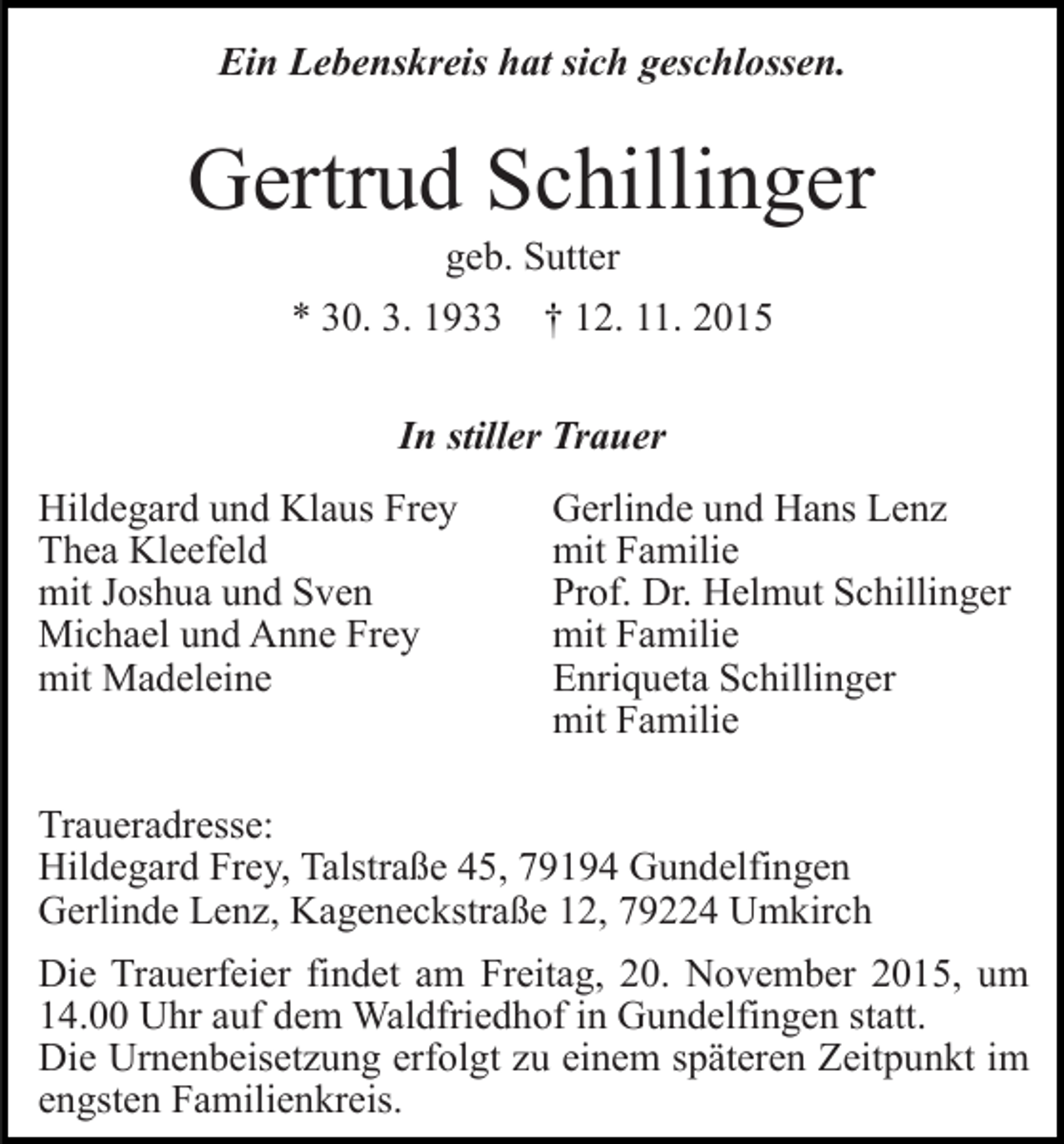 <p>Ein Lebenskreis hat sich geschlossen.</p><p>Gertrud Schillinger<br />geb. Sutter<br />* 30. 3. 1933</p><p>† 12. 11. 2015</p><p>In stiller Trauer<br />Hildegard und Klaus Frey<br />Thea Kleefeld<br />mit Joshua und Sven<br />Michael und Anne Frey<br />mit Madeleine</p><p>Gerlinde und Hans Lenz<br />mit Familie<br />Prof. Dr. Helmut Schillinger<br />mit Familie<br />Enriqueta Schillinger<br />mit Familie</p><p>Traueradresse:<br />Hildegard Frey, Talstraße 45, 79194 Gundelfingen<br />Gerlinde Lenz, Kageneckstraße 12, 79224 Umkirch<br />Die Trauerfeier findet am Freitag, 20. November 2015, um<br />14.00 Uhr auf dem Waldfriedhof in Gundelfingen statt.<br />Die Urnenbeisetzung erfolgt zu einem späteren Zeitpunkt im<br />engsten Familienkreis.</p>