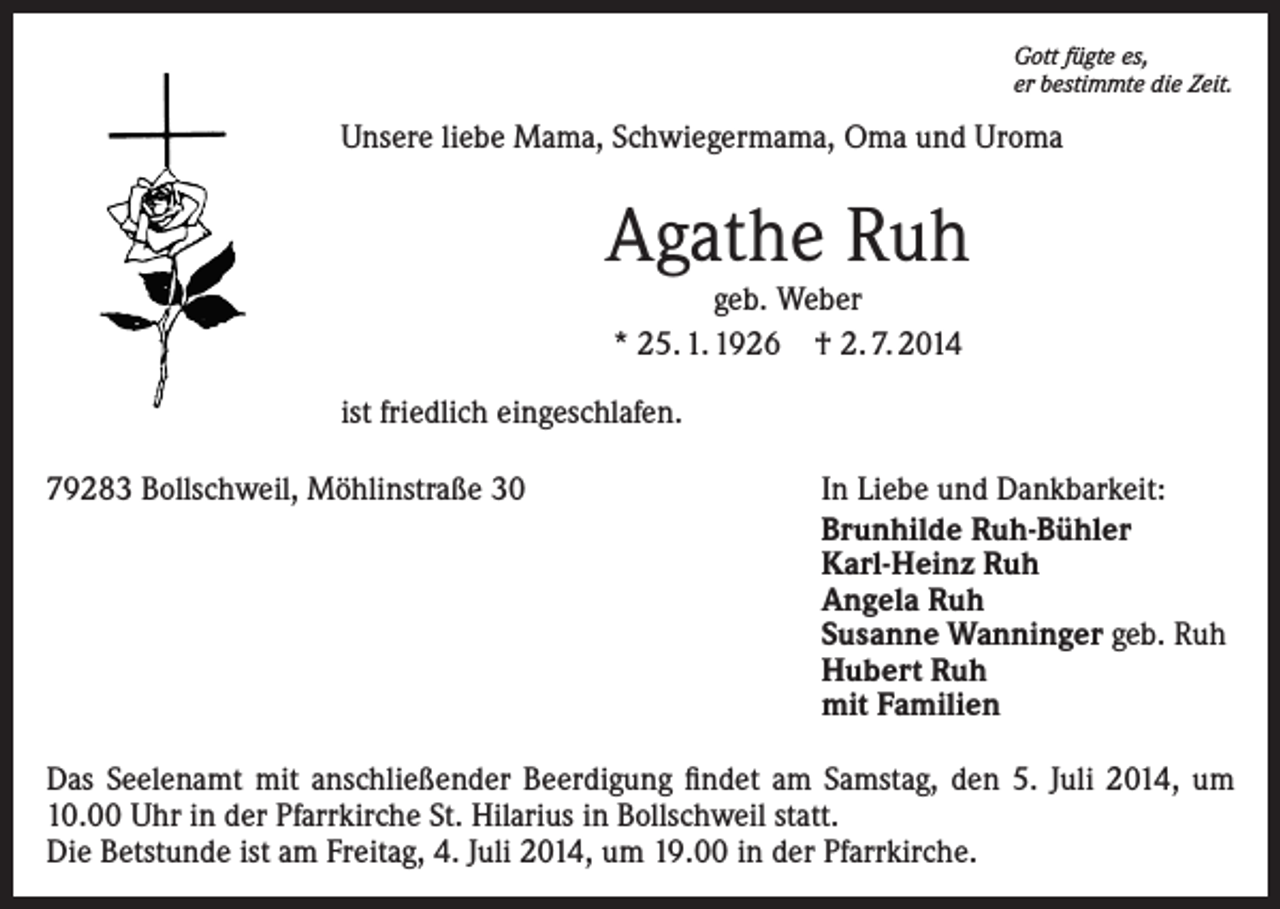 <p>Gott fügte es,<br />er bestimmte die Zeit.</p><p>Unsere liebe Mama, Schwiegermama, Oma und Uroma</p><p>Agathe Ruh<br />geb. Weber<br />* 25. 1. 1926 † 2. 7. 2014</p><p>ist friedlich eingeschlafen.<br />79283 Bollschweil, Möhlinstraße 30</p><p>In Liebe und Dankbarkeit:<br />Brunhilde Ruh-Bühler<br />Karl-Heinz Ruh<br />Angela Ruh<br />Susanne Wanninger geb. Ruh<br />Hubert Ruh<br />mit Familien</p><p>Das Seelenamt mit anschließender Beerdigung findet am Samstag, den 5. Juli 2014, um<br />10.00 Uhr in der Pfarrkirche St. Hilarius in Bollschweil statt.<br />Die Betstunde ist am Freitag, 4. Juli 2014, um 19.00 in der Pfarrkirche.</p>