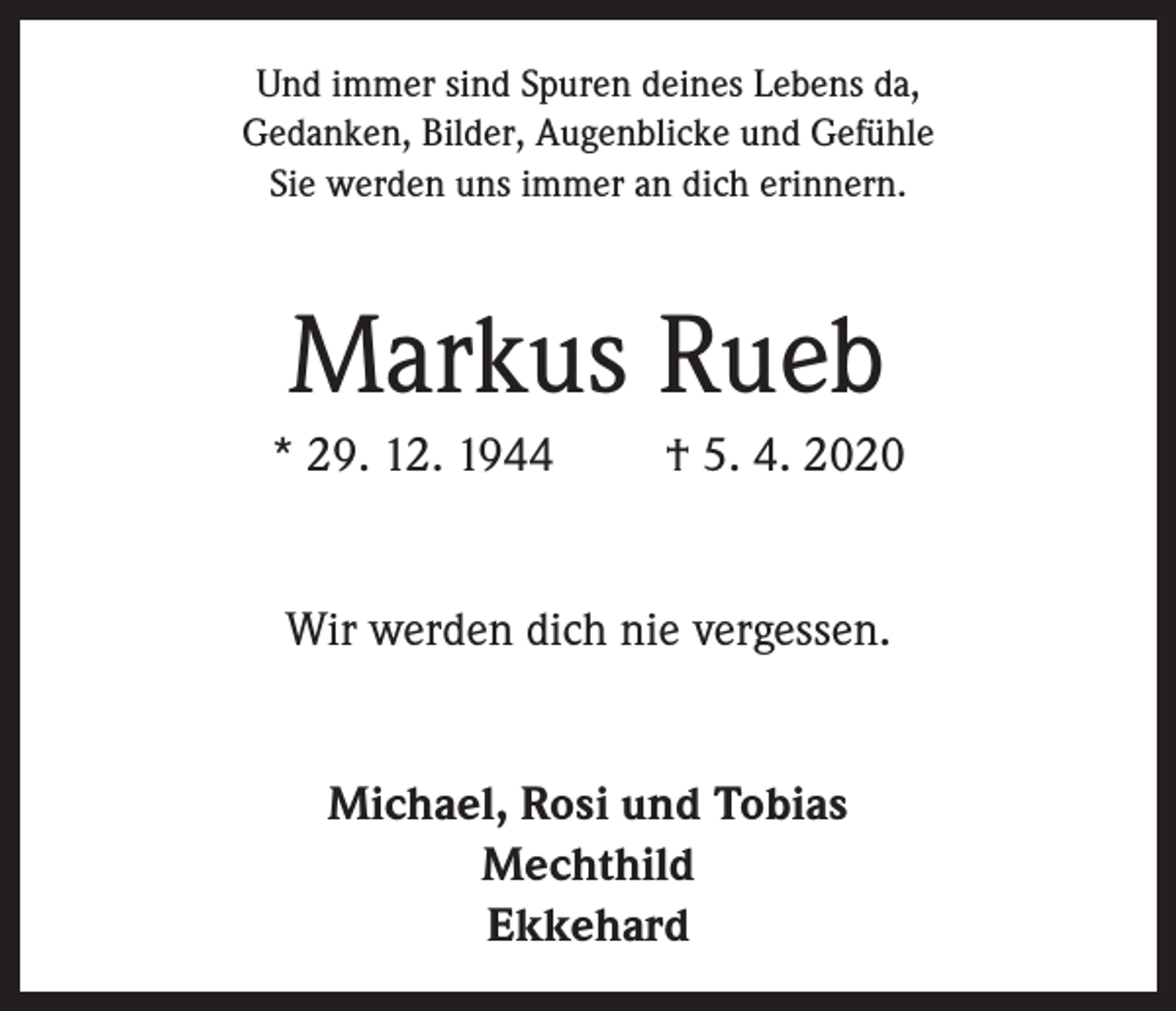 <p>Und immer sind Spuren deines Lebens da,<br />Gedanken, Bilder, Augenblicke und Gefühle<br />Sie werden uns immer an dich erinnern.</p><p>Markus Rueb<br />* 29. 12. 1944</p><p>† 5. 4. 2020</p><p>Wir werden dich nie vergessen.<br />Michael, Rosi und Tobias<br />Mechthild<br />Ekkehard</p>