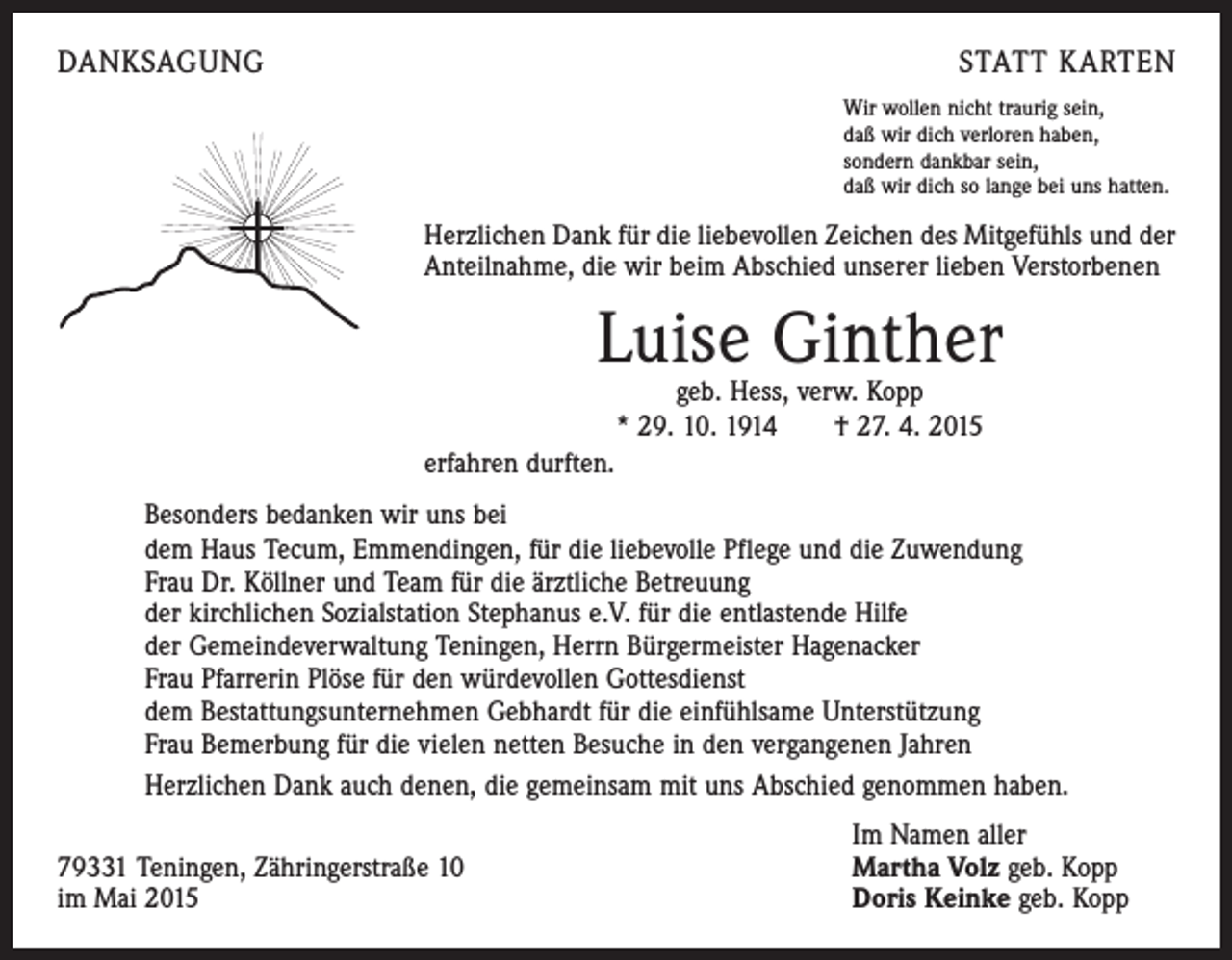 <p>DANKSAGUNG</p><p>STATT KARTEN<br />Wir wollen nicht traurig sein,<br />daß wir dich verloren haben,<br />sondern dankbar sein,<br />daß wir dich so lange bei uns hatten.</p><p>Herzlichen Dank für die liebevollen Zeichen des Mitgefühls und der<br />Anteilnahme, die wir beim Abschied unserer lieben Verstorbenen</p><p>Luise Ginther<br />geb. Hess, verw. Kopp<br />* 29. 10. 1914 † 27. 4. 2015</p><p>erfahren durften.<br />Besonders bedanken wir uns bei<br />dem Haus Tecum, Emmendingen, für die liebevolle Pflege und die Zuwendung<br />Frau Dr. Köllner und Team für die ärztliche Betreuung<br />der kirchlichen Sozialstation Stephanus e.V. für die entlastende Hilfe<br />der Gemeindeverwaltung Teningen, Herrn Bürgermeister Hagenacker<br />Frau Pfarrerin Plöse für den würdevollen Gottesdienst<br />dem Bestattungsunternehmen Gebhardt für die einfühlsame Unterstützung<br />Frau Bemerbung für die vielen netten Besuche in den vergangenen Jahren<br />Herzlichen Dank auch denen, die gemeinsam mit uns Abschied genommen haben.</p><p>79331 Teningen, Zähringerstraße 10<br />im Mai 2015</p><p>Im Namen aller<br />Martha Volz geb. Kopp<br />Doris Keinke geb. Kopp</p>