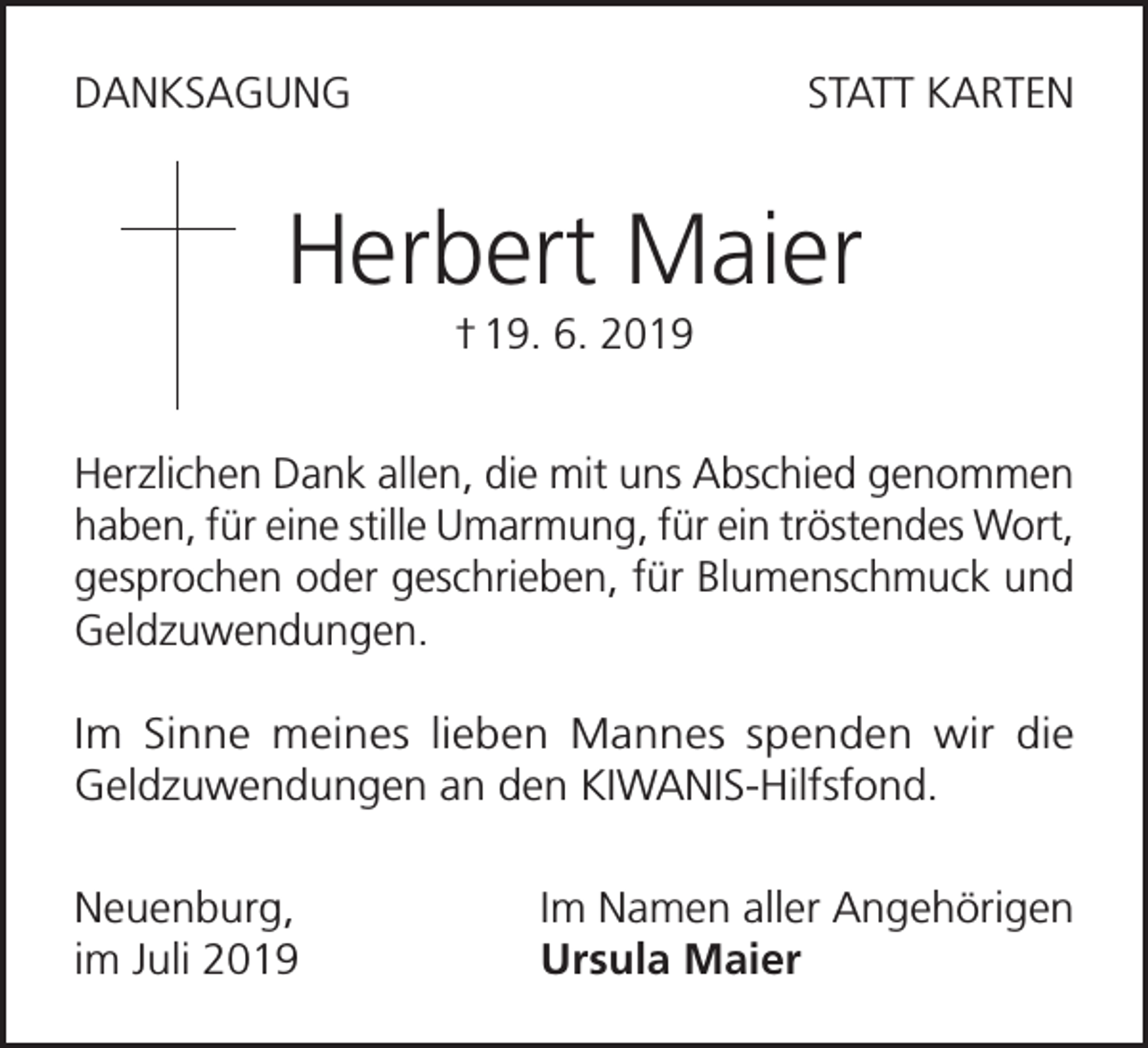 <p>DANKSAGUNG</p><p>STATT KARTEN</p><p>Herbert Maier<br />† 19. 6. 2019<br />Herzlichen Dank allen, die mit uns Abschied genommen<br />haben, für eine stille Umarmung, für ein tröstendes Wort,<br />gesprochen oder geschrieben, für Blumenschmuck und<br />Geldzuwendungen.<br />Im Sinne meines lieben Mannes spenden wir die<br />Geldzuwendungen an den KIWANIS-Hilfsfond.<br />Neuenburg,<br />im Juli 2019</p><p>Im Namen aller Angehörigen<br />Ursula Maier</p>