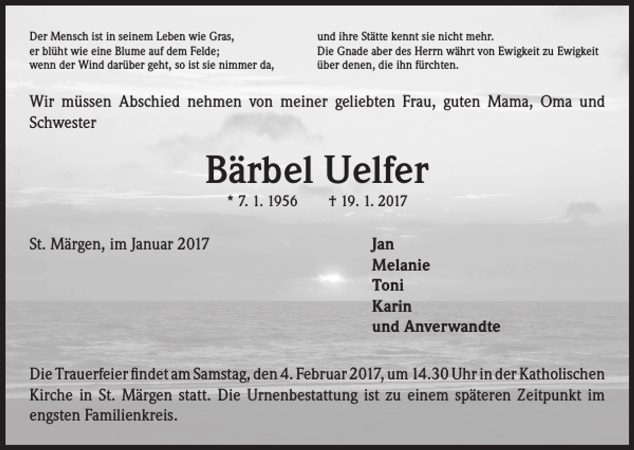 <p>Der Mensch ist in seinem Leben wie Gras,<br />er blüht wie eine Blume auf dem Felde;<br />wenn der Wind darüber geht, so ist sie nimmer da,</p><p>und ihre Stätte kennt sie nicht mehr.<br />Die Gnade aber des Herrn währt von Ewigkeit zu Ewigkeit<br />über denen, die ihn fürchten.</p><p>Wir müssen Abschied nehmen von meiner geliebten Frau, guten Mama, Oma und<br />Schwester</p><p>Bärbel Uelfer<br />* 7. 1. 1956 † 19. 1. 2017</p><p>St. Märgen, im Januar 2017 Jan<br />Melanie<br />Toni<br />Karin<br />und Anverwandte<br />Die Trauerfeier findet am Samstag, den 4. Februar 2017, um 14.30 Uhr in der Katholischen<br />Kirche in St. Märgen statt. Die Urnenbestattung ist zu einem späteren Zeitpunkt im<br />engsten Familienkreis.</p>
