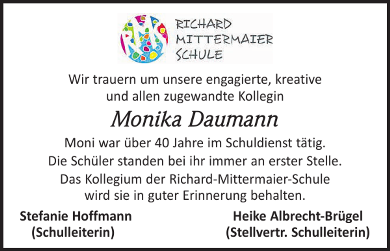 <p>Wir trauern um unsere engagierte, kreative<br />und allen zugewandte Kollegin</p><p>Monika Daumann<br />Moni war über 40 Jahre im Schuldienst tätig.<br />Die Schüler standen bei ihr immer an erster Stelle.<br />Das Kollegium der Richard-Mittermaier-Schule<br />wird sie in guter Erinnerung behalten.<br />Stefanie Hoffmann<br />Heike Albrecht-Brügel<br />(Schulleiterin)<br />(Stellvertr. Schulleiterin)</p>