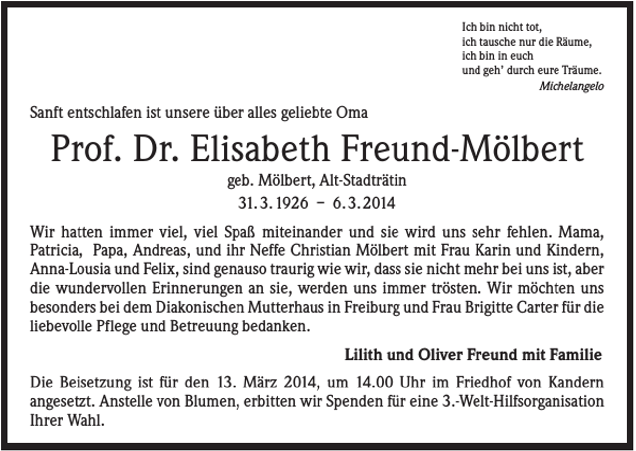 <p>Ich bin nicht tot,<br />ich tausche nur die Räume,<br />ich bin in euch<br />und geh’ durch eure Träume.<br />Michelangelo</p><p>Sanft entschlafen ist unsere über alles geliebte Oma</p><p>Prof. Dr. Elisabeth Freund-Mölbert<br />geb. Mölbert, Alt-Stadträtin<br />31. 3. 1926 – 6. 3. 2014<br />Wir hatten immer viel, viel Spaß miteinander und sie wird uns sehr fehlen. Mama,<br />Patricia, Papa, Andreas, und ihr Neffe Christian Mölbert mit Frau Karin und Kindern,<br />Anna-Lousia und Felix, sind genauso traurig wie wir, dass sie nicht mehr bei uns ist, aber<br />die wundervollen Erinnerungen an sie, werden uns immer trösten. Wir möchten uns<br />besonders bei dem Diakonischen Mutterhaus in Freiburg und Frau Brigitte Carter für die<br />liebevolle Pflege und Betreuung bedanken.<br />Lilith und Oliver Freund mit Familie<br />Die Beisetzung ist für den 13. März 2014, um 14.00 Uhr im Friedhof von Kandern<br />angesetzt. Anstelle von Blumen, erbitten wir Spenden für eine 3.-Welt-Hilfsorganisation<br />Ihrer Wahl.</p>