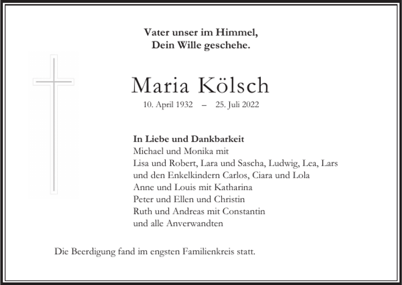<p>Vater unser im Himmel,<br />Dein Wille geschehe.</p><p>Maria Kölsch<br />10. April 1935. Juli 2022</p><p>In Liebe und Dankbarkeit<br />Michael und Monika mit<br />Lisa und Robert, Lara und Sascha, Ludwig, Lea, Lars<br />und den Enkelkindern Carlos, Ciara und Lola<br />Anne und Louis mit Katharina<br />Peter und Ellen und Christin<br />Ruth und Andreas mit Constantin<br />und alle Anverwandten<br />Die Beerdigung fand im engsten Familienkreis statt.</p>