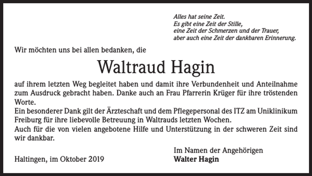 <p>Alles hat seine Zeit.<br />Es gibt eine Zeit der Stille,<br />eine Zeit der Schmerzen und der Trauer,<br />aber auch eine Zeit der dankbaren Erinnerung.</p><p>Wir möchten uns bei allen bedanken, die</p><p>Waltraud Hagin<br />auf ihrem letzten Weg begleitet haben und damit ihre Verbundenheit und Anteil­nahme<br />zum Ausdruck gebracht haben. Danke auch an Frau Pfarrerin Krüger für ihre tröstenden<br />Worte.<br />Ein besonderer Dank gilt der Ärzteschaft und dem Pflegepersonal des ITZ am Uni­klinikum<br />Freiburg für ihre liebevolle Betreuung in Waltrauds letzten Wochen.<br />Auch für die von vielen angebotene Hilfe und Unterstützung in der schweren Zeit sind<br />wir dankbar.</p><p>Haltingen, im Oktober 2019</p><p>Im Namen der Angehörigen<br />Walter Hagin</p>