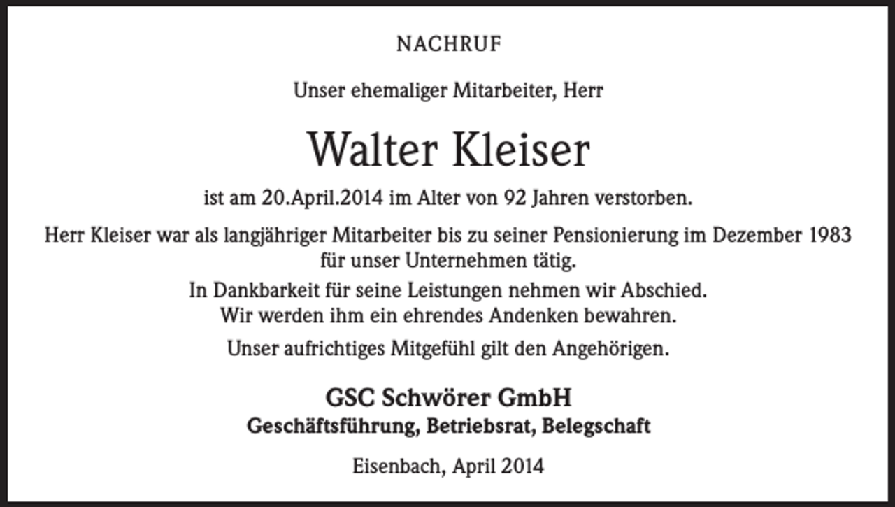<p>NACHRUF<br />Unser ehemaliger Mitarbeiter, Herr</p><p>Walter Kleiser<br />ist am 20.April.2014 im Alter von 92 Jahren verstorben.<br />Herr Kleiser war als langjähriger Mitarbeiter bis zu seiner Pensionierung im Dezember 1983<br />für unser Unternehmen tätig.<br />In Dankbarkeit für seine Leistungen nehmen wir Abschied.<br />Wir werden ihm ein ehrendes Andenken bewahren.<br />Unser aufrichtiges Mitgefühl gilt den Angehörigen.</p><p>GSC Schwörer GmbH</p><p>Geschäftsführung, Betriebsrat, Belegschaft<br />Eisenbach, April 2014</p>
