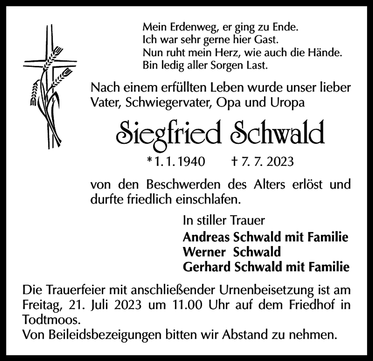 <p>Mein Erdenweg, er ging zu Ende.<br />Ich war sehr gerne hier Gast.<br />Nun ruht mein Herz, wie auch die Hände.<br />Bin ledig aller Sorgen Last.</p><p>Nach einem erfüllten Leben wurde unser lieber<br />Vater, Schwiegervater, Opa und Uropa</p><p>Siegfried Schwald<br />* 1. 1. 1940 † 7. 7. 2023</p><p>von den Beschwerden des Alters erlöst und<br />durfte friedlich einschlafen.<br />In stiller Trauer<br />Andreas Schwald mit Familie<br />Werner Schwald<br />Gerhard Schwald mit Familie<br />Die Trauerfeier mit anschließender Urnenbeisetzung ist am<br />Freitag, 21. Juli 2023 um 11.00 Uhr auf dem Friedhof in<br />Todtmoos.<br />Von Beileidsbezeigungen bitten wir Abstand zu nehmen.</p>