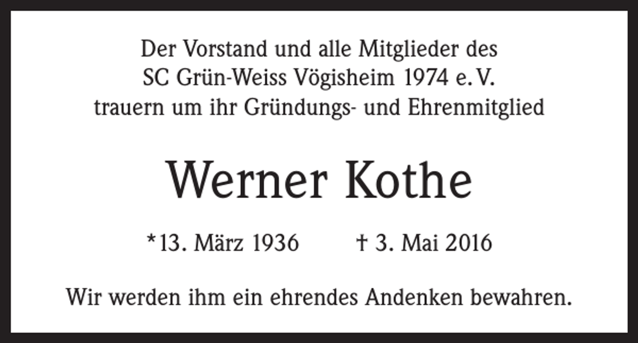 <p>Der Vorstand und alle Mitglieder des<br />SC Grün-Weiss ­Vögisheim 1974 e. V.<br />trauern um ihr Gründungs- und Ehrenmitglied</p><p>Werner Kothe<br />*13. März 1936 † 3. Mai 2016<br />Wir werden ihm ein ehrendes Andenken bewahren.</p>