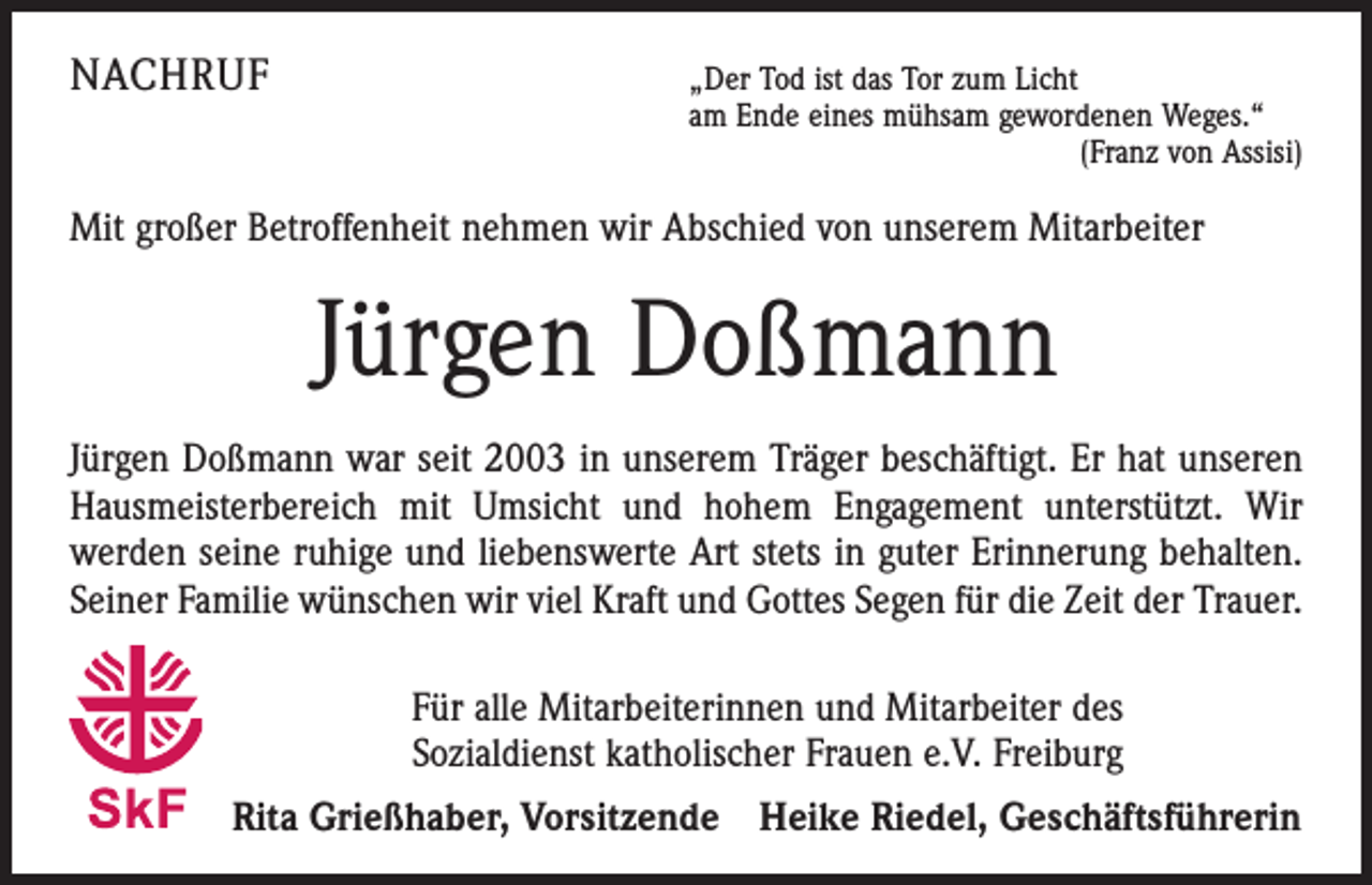 <p>NACHRUF</p><p>„Der Tod ist das Tor zum Licht</p><p>am Ende eines mühsam gewordenen Weges.“</p><p>(Franz von Assisi)</p><p>Mit großer Betroffenheit nehmen wir Abschied von unserem Mitarbeiter</p><p>Jürgen Doßmann<br />Jürgen Doßmann war seit 2003 in unserem Träger beschäftigt. Er hat unseren<br />Hausmeister­bereich mit Umsicht und hohem Engagement unterstützt. Wir<br />­werden seine ruhige und ­liebenswerte Art stets in guter Erinnerung behalten.<br />Seiner Familie wünschen wir viel Kraft und Gottes Segen für die Zeit der Trauer.<br />Für alle Mitarbeiterinnen und Mitarbeiter des<br />Sozialdienst katholischer Frauen e.V. Freiburg<br />Rita Grießhaber, Vorsitzende Heike Riedel, Geschäftsführerin</p>