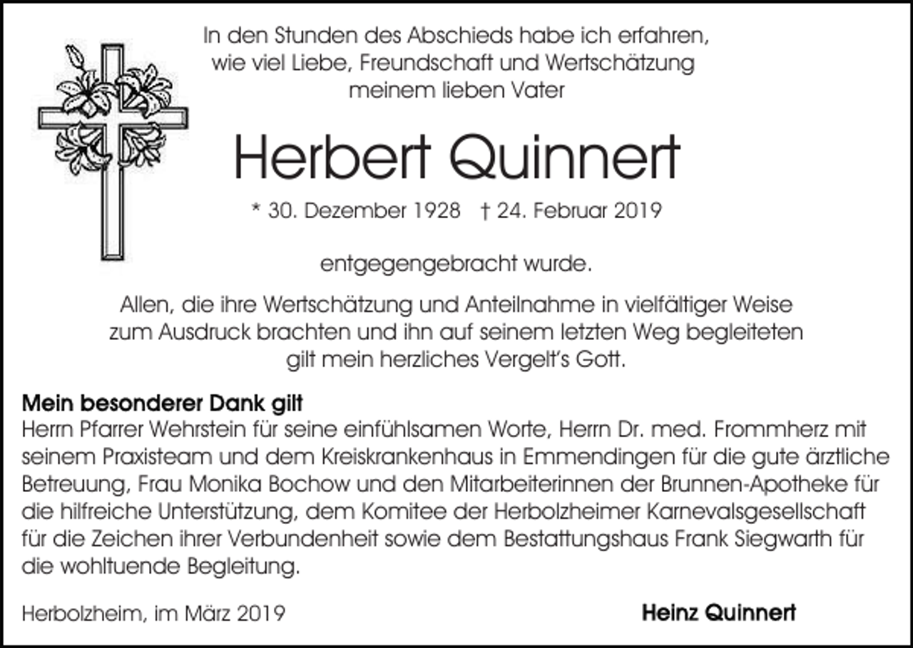 <p>In den Stunden des Abschieds habe ich erfahren,<br />wie viel Liebe, Freundschaft und Wertschätzung<br />meinem lieben Vater</p><p>Herbert Quinnert<br />* 30. Dezember 1928 † 24. Februar 2019</p><p>entgegengebracht wurde.<br />Allen, die ihre Wertschätzung und Anteilnahme in vielfältiger Weise<br />zum Ausdruck brachten und ihn auf seinem letzten Weg begleiteten<br />gilt mein herzliches Vergelt’s Gott.<br />Herrn Pfarrer Wehrstein für seine einfühlsamen Worte, Herrn Dr. med. Frommherz mit<br />seinem Praxisteam und dem Kreiskrankenhaus in Emmendingen für die gute ärztliche<br />Betreuung, Frau Monika Bochow und den Mitarbeiterinnen der Brunnen-Apotheke für<br />die hilfreiche Unterstützung, dem Komitee der Herbolzheimer Karnevalsgesellschaft<br />für die Zeichen ihrer Verbundenheit sowie dem Bestattungshaus Frank Siegwarth für<br />die wohltuende Begleitung.<br />Herbolzheim, im März 2019</p>
