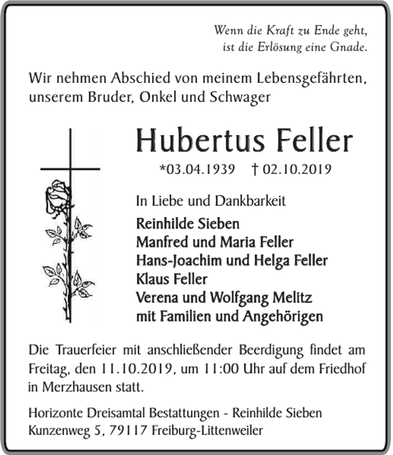 <p>Wenn die Kraft zu Ende geht,<br />ist die Erlösung eine Gnade.</p><p>Wir nehmen Abschied von meinem Lebensgefährten,<br />unserem Bruder, Onkel und Schwager</p><p>Hubertus Feller<br />*03.04.1939</p><p>02.10.2019</p><p>In Liebe und Dankbarkeit<br />Reinhilde Sieben<br />Manfred und Maria Feller<br />Hans-Joachim und Helga Feller<br />Klaus Feller<br />Verena und Wolfgang Melitz<br />mit Familien und Angehörigen<br />Die Trauerfeier mit anschließender Beerdigung findet am<br />Freitag, den 11.10.2019, um 11:00 Uhr auf dem Friedhof<br />in Merzhausen statt.<br />Horizonte Dreisamtal Bestattungen - Reinhilde Sieben<br />Kunzenweg 5, 79117 Freiburg-Littenweiler</p>