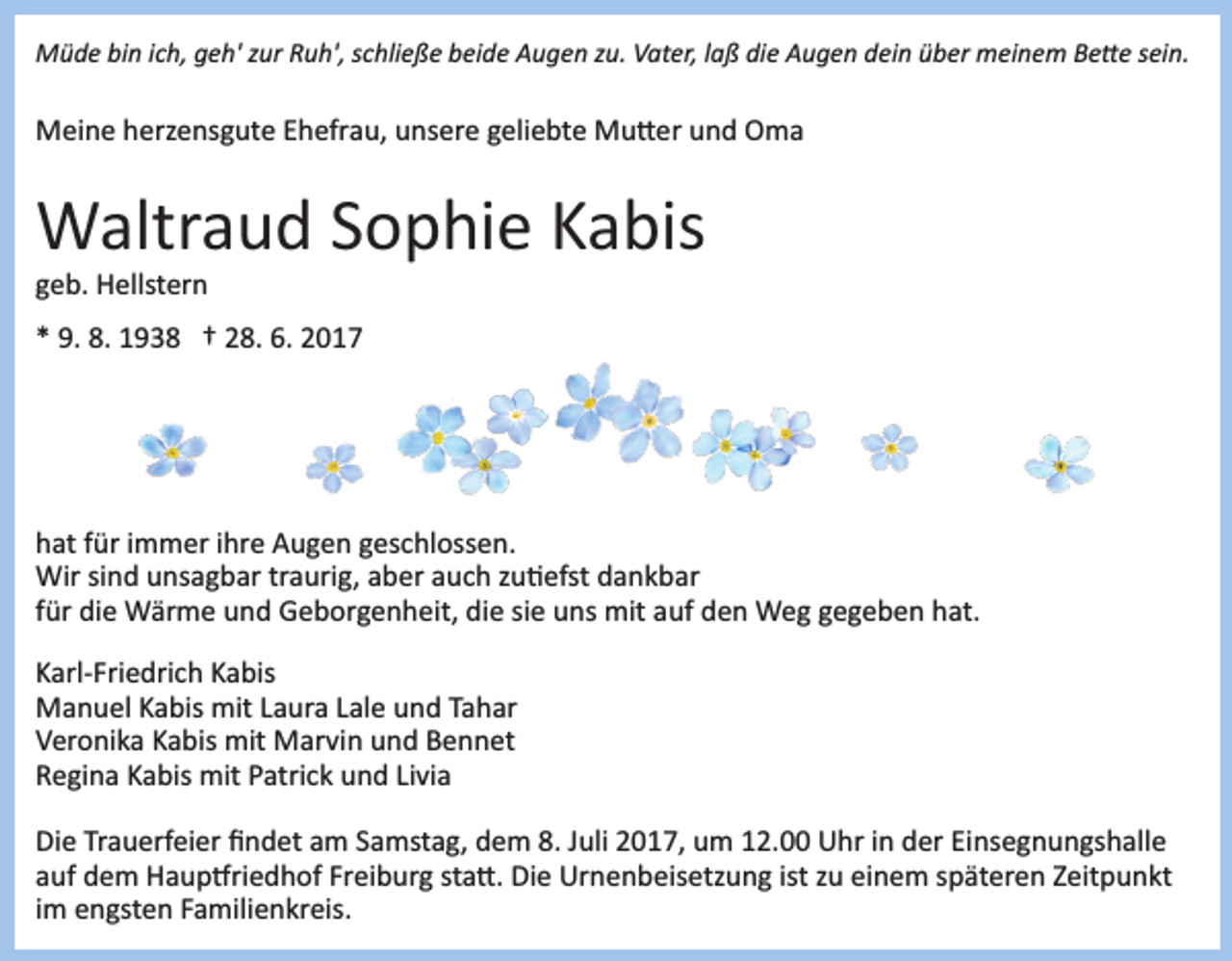 <p>Müde bin ich, geh' zur Ruh', schließe beide Augen zu. Vater, laß die Augen dein über meinem Be�e sein.</p><p>Meine herzensgute Ehefrau, unsere geliebte Mu�er und Oma</p><p>Waltraud Sophie Kabis<br />geb. Hellstern<br />* 9. 8. 1938 † 28. 6. 2017</p><p>hat für immer ihre Augen geschlossen.<br />Wir sind unsagbar traurig, aber auch zu�efst dankbar<br />für die Wärme und Geborgenheit, die sie uns mit auf den Weg gegeben hat.<br />Karl­Friedrich Kabis<br />Manuel Kabis mit Laura Lale und Tahar<br />Veronika Kabis mit Marvin und Bennet<br />Regina Kabis mit Patrick und Livia<br />Die Trauerfeier ﬁndet am Samstag, dem 8. Juli 2017, um 12.00 Uhr in der Einsegnungshalle<br />auf dem Haup�riedhof Freiburg sta�. Die Urnenbeisetzung ist zu einem späteren Zeitpunkt<br />im engsten Familienkreis.</p>