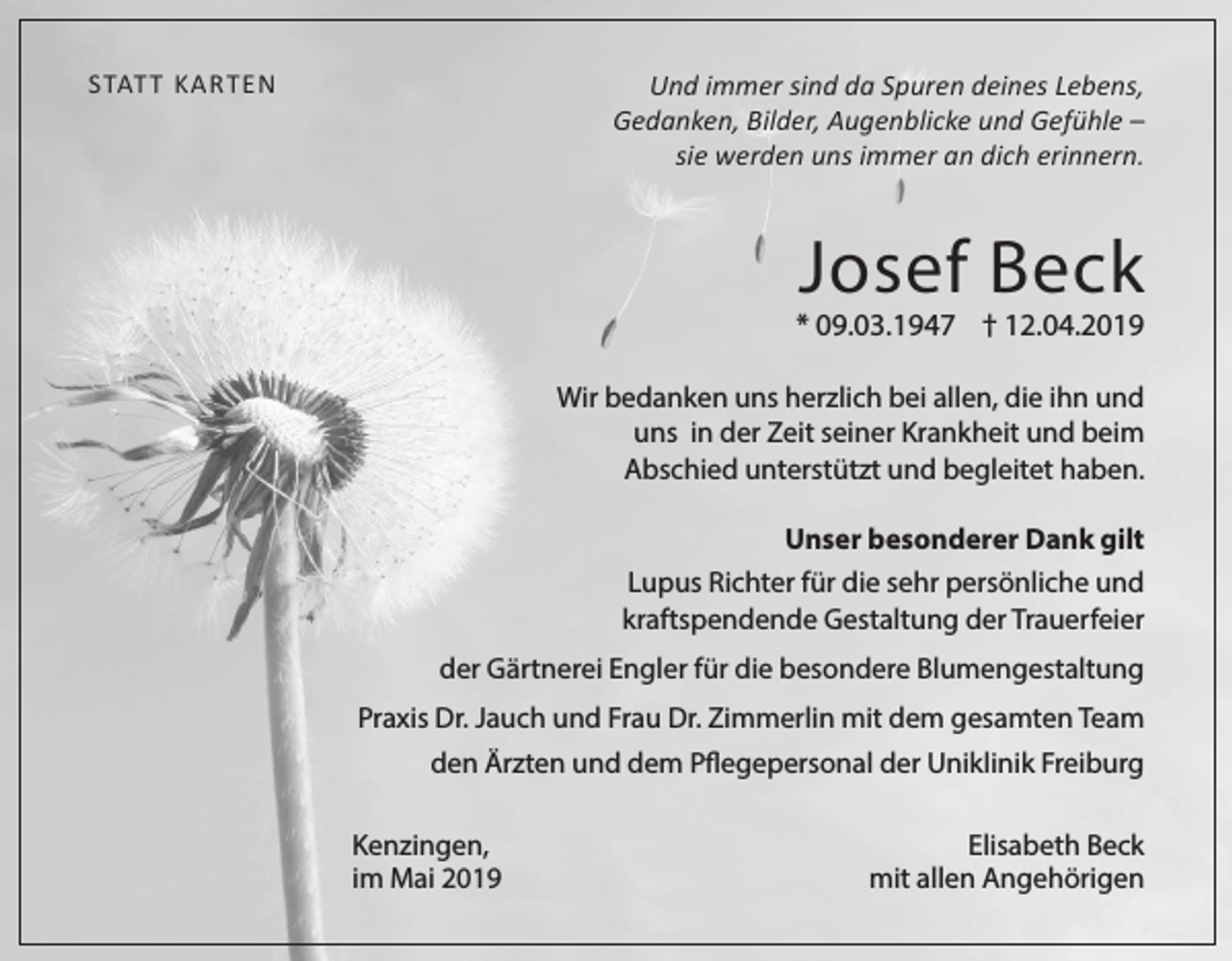 <p>Und immer sind da Spuren deines Lebens,<br />Gedanken, Bilder, Augenblicke und Gefühle –<br />sie werden uns immer an dich erinnern.</p><p>STATT KARTEN</p><p>Josef Beck</p><p>* 09.03.1947 † 12.04.2019<br />Wir bedanken uns herzlich bei allen, die ihn und<br />uns in der Zeit seiner Krankheit und beim<br />Abschied unterstützt und begleitet haben.<br />Unser besonderer Dank gilt<br />Lupus Richter für die sehr persönliche und<br />kraftspendende Gestaltung der Trauerfeier<br />der Gärtnerei Engler für die besondere Blumengestaltung<br />Praxis Dr. Jauch und Frau Dr. Zimmerlin mit dem gesamten Team<br />den Ärzten und dem Pflegepersonal der Uniklinik Freiburg<br />Kenzingen,<br />im Mai 2019</p><p>Elisabeth Beck<br />mit allen Angehörigen</p>