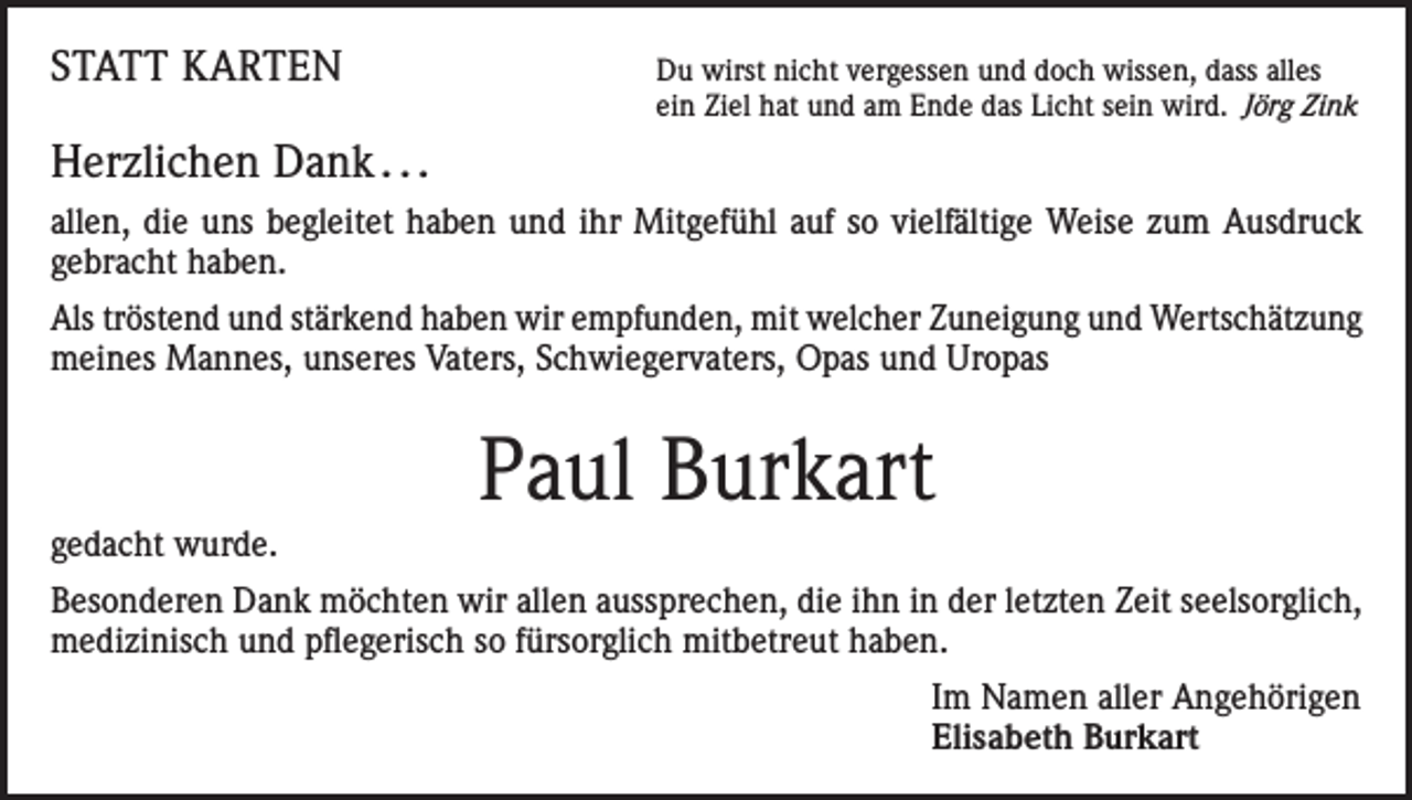<p>STATT KARTEN</p><p>Du wirst nicht vergessen und doch wissen, dass alles<br />ein Ziel hat und am Ende das Licht sein wird. Jörg Zink</p><p>Herzlichen Dank . . .<br />allen, die uns begleitet haben und ihr Mitgefühl auf so vielfältige Weise zum Ausdruck<br />gebracht haben.<br />Als tröstend und stärkend haben wir empfunden, mit welcher Zuneigung und Wertschätzung<br />meines Mannes, unseres Vaters, Schwiegervaters, Opas und Uropas</p><p>Paul Burkart<br />gedacht wurde.<br />Besonderen Dank möchten wir allen aussprechen, die ihn in der letzten Zeit seelsorglich,<br />medizinisch und pflegerisch so fürsorglich mitbetreut haben.<br />Im Namen aller Angehörigen<br />Elisabeth Burkart</p>