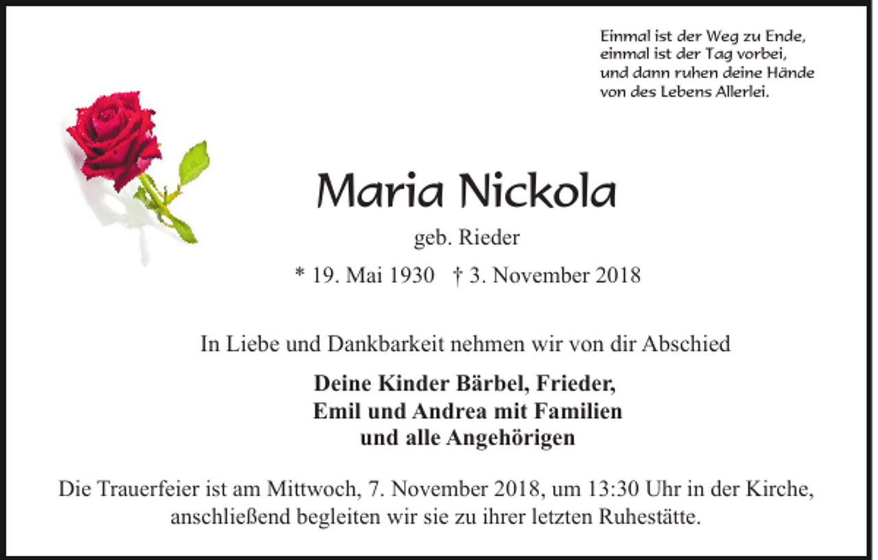 <p>Einmal ist der Weg zu Ende,<br />einmal ist der Tag vorbei,<br />und dann ruhen deine Hände<br />von des Lebens Allerlei.</p><p>Maria Nickola<br />geb. Rieder<br />* 19. Mai 1930 † 3. November 2018</p><p>In Liebe und Dankbarkeit nehmen wir von dir Abschied<br />Deine Kinder Bärbel, Frieder,<br />Emil und Andrea mit Familien<br />und alle Angehörigen<br />Die Trauerfeier ist am Mittwoch, 7. November 2018, um 13:30 Uhr in der Kirche,<br />anschließend begleiten wir sie zu ihrer letzten Ruhestätte.</p>