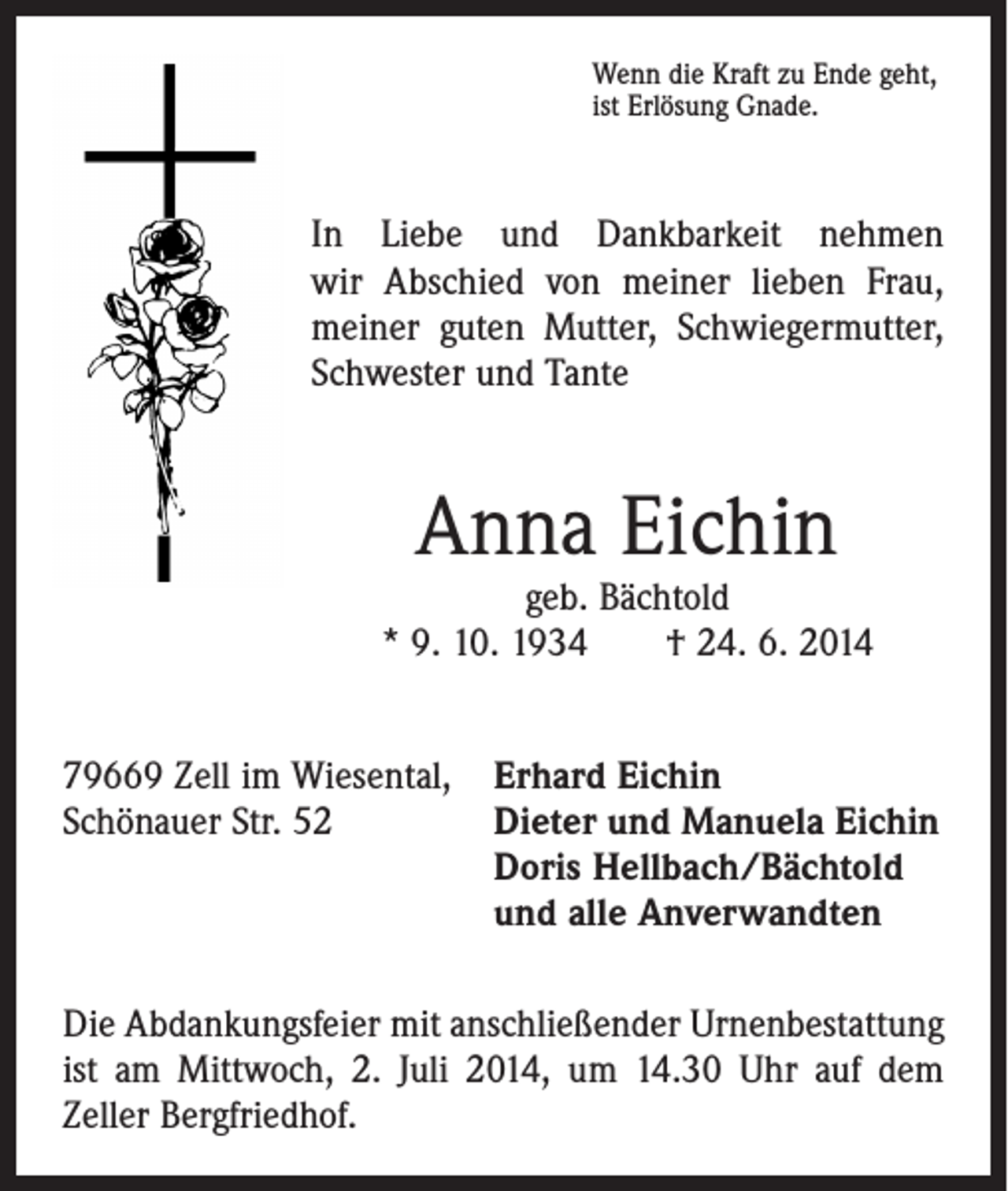 <p>Wenn die Kraft zu Ende geht,<br />ist Erlösung Gnade.</p><p>In Liebe und Dankbarkeit nehmen<br />wir Abschied von meiner lieben Frau,<br />meiner guten Mutter, Schwiegermutter,<br />Schwester und Tante</p><p>Anna Eichin</p><p>geb. Bächtold<br />* 9. 10. 1934 † 24. 6. 2014<br />79669 Zell im Wiesental, Erhard Eichin<br />Schönauer Str. 52 Dieter und Manuela Eichin<br />Doris Hellbach/Bächtold<br />und alle Anverwandten<br />Die Abdankungsfeier mit anschließender Urnenbestattung<br />ist am Mittwoch, 2. Juli 2014, um 14.30 Uhr auf dem<br />­Zeller Bergfriedhof.</p>