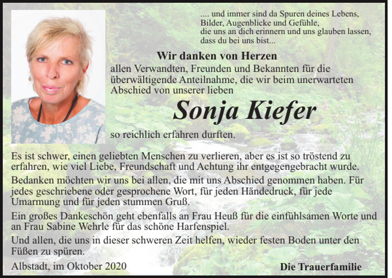 <p>.... und immer sind da Spuren deines Lebens,<br />Bilder, Augenblicke und Gefühle,<br />die uns an dich erinnern und uns glauben lassen,<br />dass du bei uns bist...</p><p>Wir danken von Herzen<br />allen Verwandten, Freunden und Bekannten für die<br />überwältigende Anteilnahme, die wir beim unerwarteten<br />Abschied von unserer lieben</p><p>Sonja Kiefer</p><p>so reichlich erfahren durften.<br />Es ist schwer, einen geliebten Menschen zu verlieren, aber es ist so tröstend zu<br />erfahren, wie viel Liebe, Freundschaft und Achtung ihr entgegengebracht wurde.<br />Bedanken möchten wir uns bei allen, die mit uns Abschied genommen haben. Für<br />jedes geschriebene oder gesprochene Wort, für jeden Händedruck, für jede<br />Umarmung und für jeden stummen Gruß.<br />Ein großes Dankeschön geht ebenfalls an Frau Heuß für die einfühlsamen Worte und<br />an Frau Sabine Wehrle für das schöne Harfenspiel.<br />Und allen, die uns in dieser schweren Zeit helfen, wieder festen Boden unter den<br />Füßen zu spüren.<br />Albstadt, im Oktober 2020<br />Die Trauerfamilie</p>