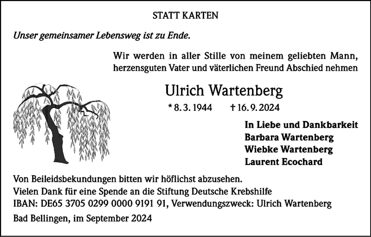 <p>STATT KARTEN<br />Unser gemeinsamer Lebensweg ist zu Ende.<br />Wir werden in aller Stille von meinem geliebten Mann,<br />herzensguten Vater und väterlichen Freund Abschied nehmen</p><p>Ulrich Wartenberg<br />* 8. 3. 1944</p><p>† 16. 9. 2024<br />In Liebe und Dankbarkeit<br />Barbara Wartenberg<br />Wiebke Wartenberg<br />Laurent Ecochard</p><p>Von Beileidsbekundungen bitten wir höflichst abzusehen.<br />Vielen Dank für eine Spende an die Stiftung Deutsche Krebshilfe<br />IBAN: DE65 3705 0299 0000 91, Verwendungszweck: Ulrich Wartenberg<br />Bad Bellingen, im September 2024</p>