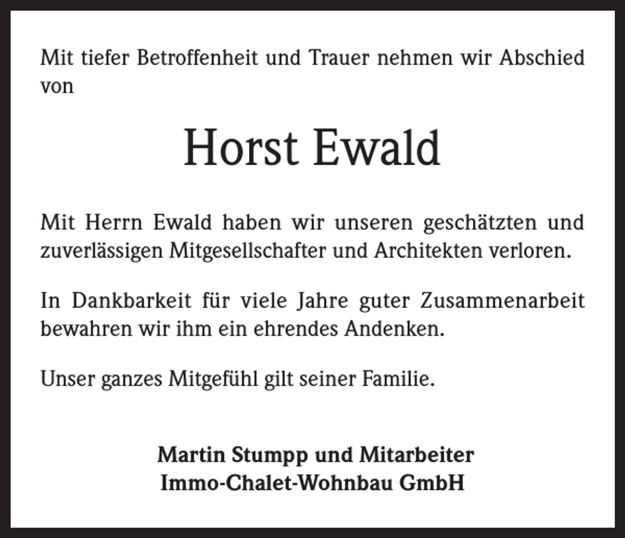 <p>Mit tiefer Betroffenheit und Trauer nehmen wir Abschied<br />von</p><p>Horst Ewald<br />Mit Herrn Ewald haben wir unseren geschätzten und<br />zuverlässigen Mitgesellschafter und Architekten verloren.<br />In Dankbarkeit für viele Jahre guter Zusammenarbeit<br />bewahren wir ihm ein ehrendes Andenken.<br />Unser ganzes Mitgefühl gilt seiner Familie.<br />Martin Stumpp und Mitarbeiter<br />Immo-Chalet-Wohnbau GmbH</p>