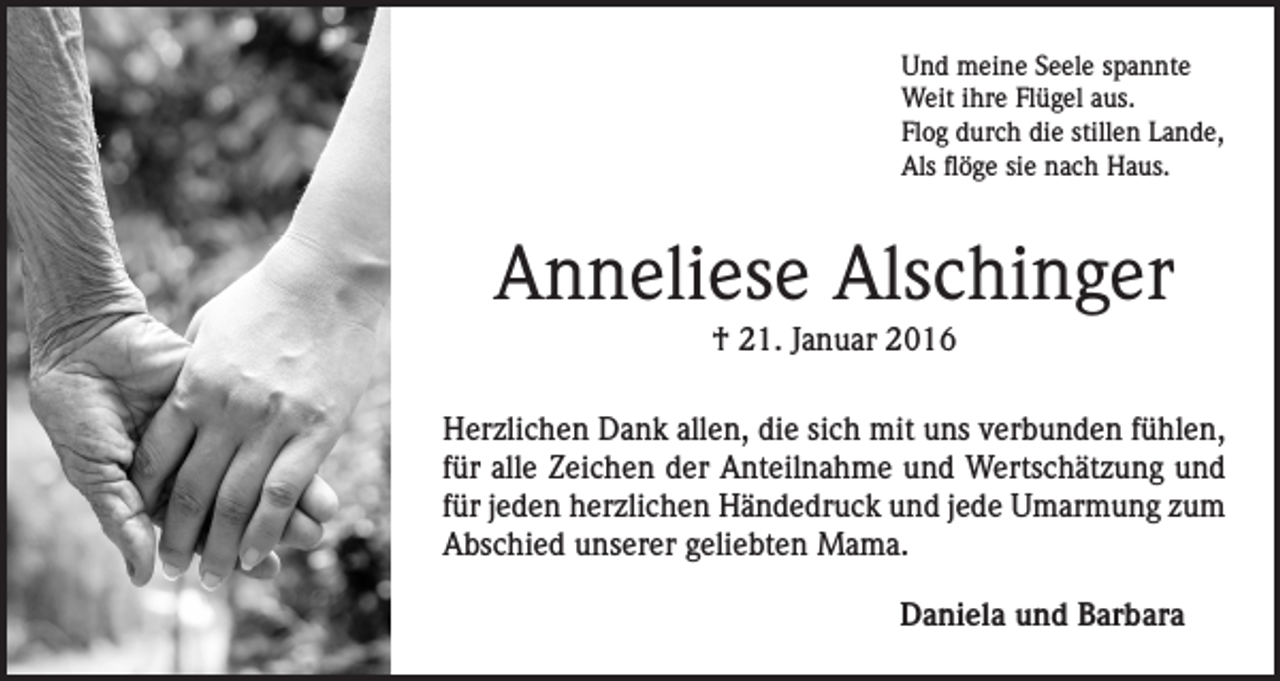 <p>Und meine Seele spannte<br />Weit ihre Flügel aus.<br />Flog durch die stillen Lande,<br />Als flöge sie nach Haus.</p><p>Anneliese Alschinger<br />† 21. Januar 2016<br />Herzlichen Dank allen, die sich mit uns verbunden fühlen,<br />für alle Zeichen der Anteilnahme und Wertschätzung und<br />für jeden herzlichen Händedruck und jede Umarmung zum<br />Abschied unserer geliebten Mama.<br />Daniela und Barbara</p>