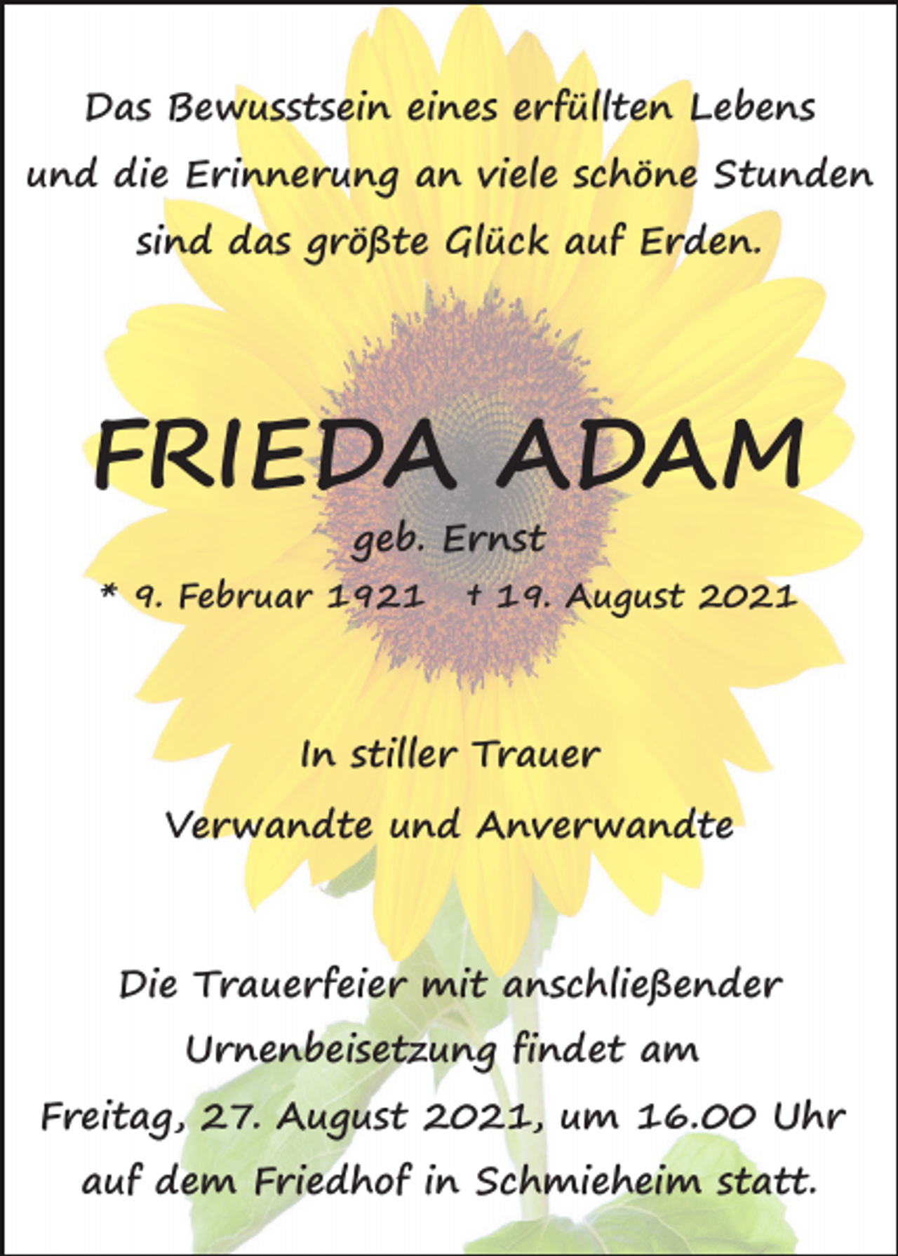 <p>Das Bewusstsein eines erfüllten Lebens<br />und die Erinnerung an viele schöne Stunden<br />sind das größte Glück auf Erden.</p><p>FRIEDA ADAM<br />geb. Ernst<br />* 9. Februar 1921</p><p>† 19. August 2021</p><p>In stiller Trauer<br />Verwandte und Anverwandte</p><p>Die Trauerfeier mit anschließender<br />Urnenbeisetzung findet am<br />Freitag, 27. August 2021, um 16.00 Uhr<br />auf dem Friedhof in Schmieheim statt.</p>
