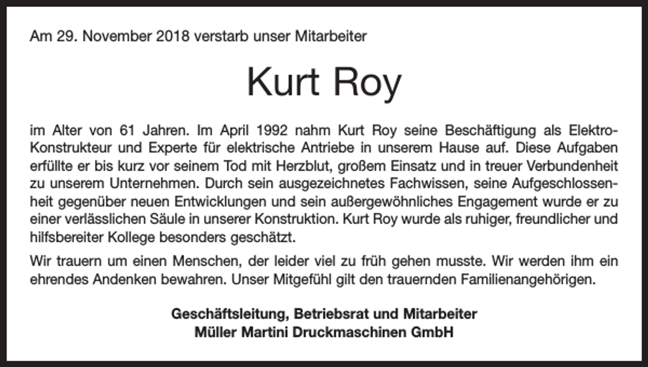 <p>Am 29. November 2018 verstarb unser Mitarbeiter</p><p>Kurt Roy<br />im Alter von 61 Jahren. Im April 1992 nahm Kurt Roy seine Beschäftigung als ElektroKonstrukteur und Experte für elektrische Antriebe in unserem Hause auf. Diese Aufgaben<br />erfüllte er bis kurz vor seinem Tod mit Herzblut, großem Einsatz und in treuer Verbundenheit<br />zu unserem Unternehmen. Durch sein ausgezeichnetes Fachwissen, seine Aufgeschlossenheit gegenüber neuen Entwicklungen und sein außergewöhnliches Engagement wurde er zu<br />einer verlässlichen Säule in unserer Konstruktion. Kurt Roy wurde als ruhiger, freundlicher und<br />hilfsbereiter Kollege besonders geschätzt.<br />Wir trauern um einen Menschen, der leider viel zu früh gehen musste. Wir werden ihm ein<br />ehrendes Andenken bewahren. Unser Mitgefühl gilt den trauernden Familienangehörigen.<br />Geschäftsleitung, Betriebsrat und Mitarbeiter<br />Müller Martini Druckmaschinen GmbH</p>