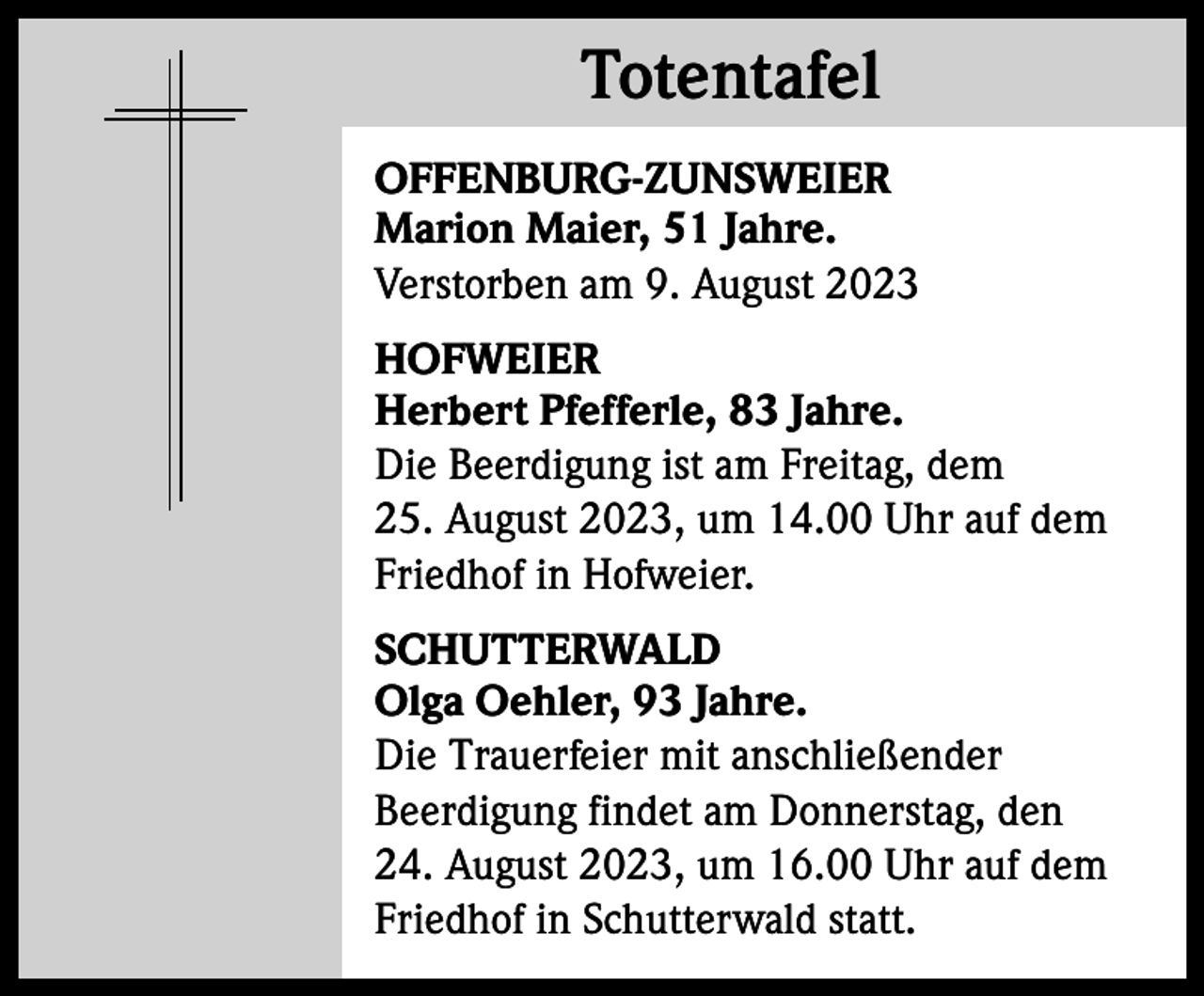 <p>Totentafel<br />Totentafel<br />OFFENBURG-ZUNSWEIER<br />Marion Maier, 51 Jahre.<br />Verstorben am 9. August 2023<br />HOFWEIER<br />Herbert Pfefferle, 83 Jahre.<br />Die Beerdigung ist am Freitag, dem<br />25. August 2023, um 14.00 Uhr auf dem<br />Friedhof in Hofweier.<br />SCHUTTERWALD<br />Olga Oehler, 93 Jahre.<br />Die Trauerfeier mit anschließender<br />Beerdigung findet am Donnerstag, den<br />24. August 2023, um 16.00 Uhr auf dem<br />Friedhof in Schutterwald statt.</p>
