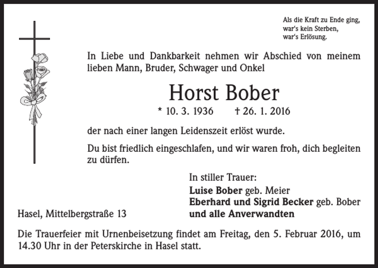 <p>Als die Kraft zu Ende ging,<br />war‘s kein Sterben,<br />war‘s Erlösung.</p><p>In Liebe und Dankbarkeit nehmen wir Abschied von meinem<br />­lieben Mann, Bruder, Schwager und Onkel</p><p>Horst Bober</p><p>* 10. 3. 1936 † 26. 1. 2016<br />der nach einer langen Leidenszeit erlöst wurde.<br />Du bist friedlich eingeschlafen, und wir waren froh, dich begleiten<br />zu dürfen.</p><p>Hasel, Mittelbergstraße 13</p><p>In stiller Trauer:<br />Luise Bober geb. Meier<br />Eberhard und Sigrid Becker geb. Bober<br />und alle Anverwandten</p><p>Die Trauerfeier mit Urnenbeisetzung findet am Freitag, den 5. Februar 2016, um<br />14.30 Uhr in der Peterskirche in Hasel statt.</p>