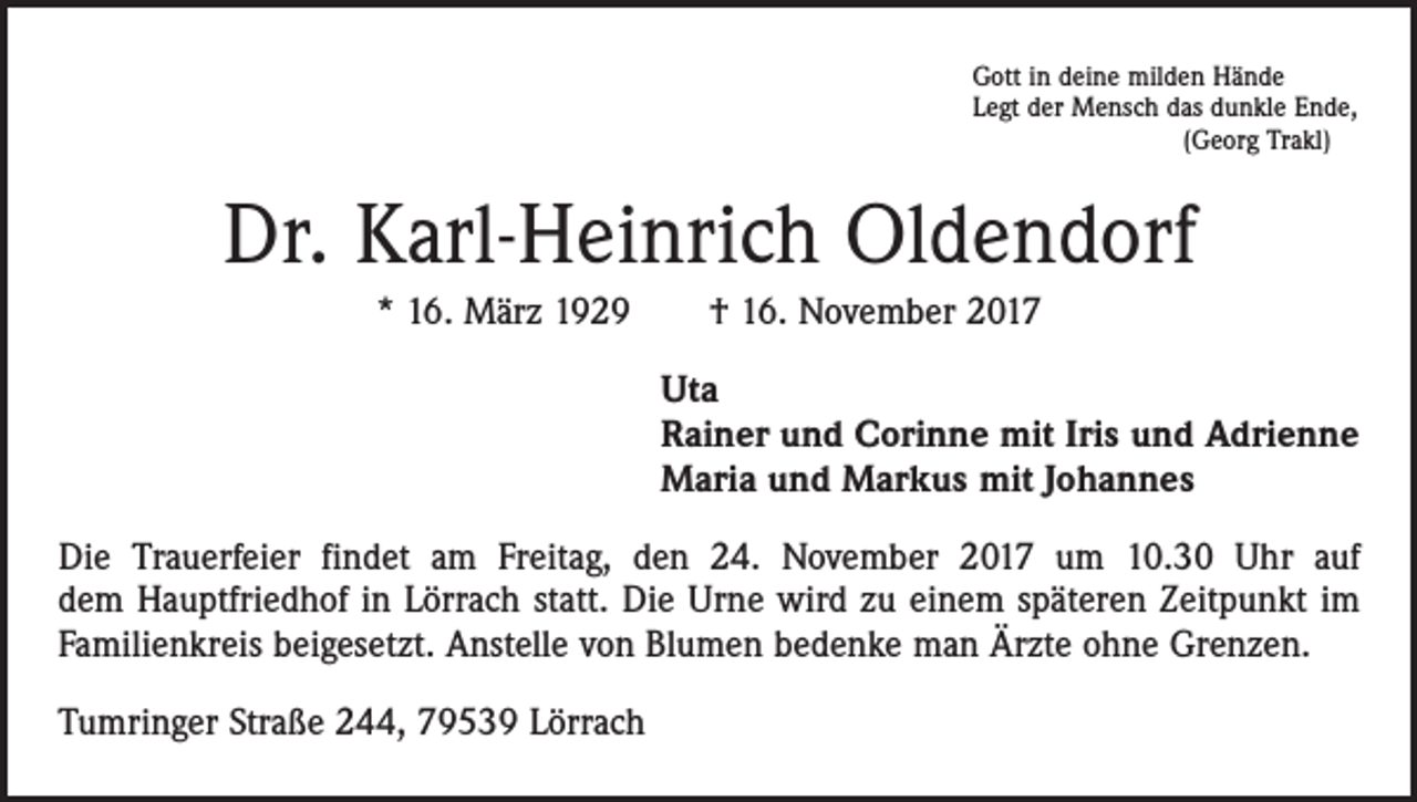 <p>Gott in deine milden Hände<br />Legt der Mensch das dunkle Ende,</p><p>(Georg Trakl)</p><p>Dr. Karl-Heinrich Oldendorf<br />* 16. März 1929 † 16. November 2017<br />Uta<br />Rainer und Corinne mit Iris und Adrienne<br />Maria und Markus mit Johannes<br />Die Trauerfeier findet am Freitag, den 24. November 2017 um 10.30 Uhr auf<br />dem Hauptfriedhof in Lörrach statt. Die Urne wird zu einem späteren Zeitpunkt im<br />Familienkreis beigesetzt. Anstelle von Blumen bedenke man Ärzte ohne Grenzen.<br />Tumringer Straße 244, 79539 Lörrach</p>