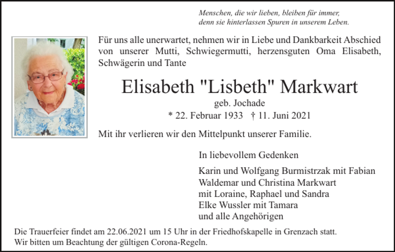 <p>Menschen, die wir lieben, bleiben für immer,<br />denn sie hinterlassen Spuren in unserem Leben.</p><p>Für uns alle unerwartet, nehmen wir in Liebe und Dankbarkeit Abschied<br />von unserer Mutti, Schwiegermutti, herzensguten Oma Elisabeth,<br />Schwägerin und Tante</p><p>Elisabeth "Lisbeth" Markwart<br />geb. Jochade<br />* 22. Februar 1933 † 11. Juni 2021</p><p>Mit ihr verlieren wir den Mittelpunkt unserer Familie.<br />In liebevollem Gedenken<br />Karin und Wolfgang Burmistrzak mit Fabian<br />Waldemar und Christina Markwart<br />mit Loraine, Raphael und Sandra<br />Elke Wussler mit Tamara<br />und alle Angehörigen<br />Die Trauerfeier findet am 22.06.2021 um 15 Uhr in der Friedhofskapelle in Grenzach statt.<br />Wir bitten um Beachtung der gültigen Corona-Regeln.</p>