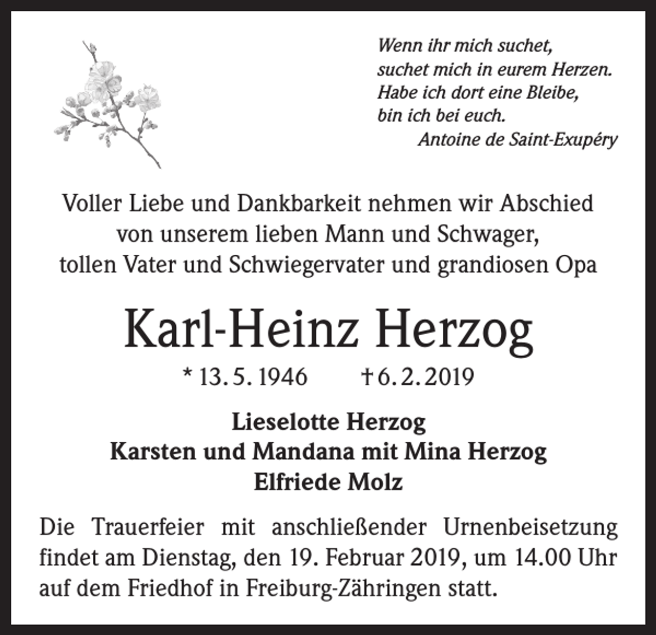 <p>Wenn ihr mich suchet,<br />suchet mich in eurem Herzen.<br />Habe ich dort eine Bleibe,<br />bin ich bei euch.</p><p>Antoine de Saint-Exupéry</p><p>Voller Liebe und Dankbarkeit nehmen wir Abschied<br />von unserem lieben Mann und Schwager,<br />tollen Vater und Schwiegervater und grandiosen Opa</p><p>Karl-Heinz Herzog<br />* 13. 5. 1946 † 6. 2. 2019</p><p>Lieselotte Herzog<br />Karsten und Mandana mit Mina Herzog<br />Elfriede Molz<br />Die Trauerfeier mit anschließender Urnenbeisetzung<br />­findet am Dienstag, den 19. Februar 2019, um 14.00 Uhr<br />auf dem Friedhof in Freiburg-Zähringen statt.</p>