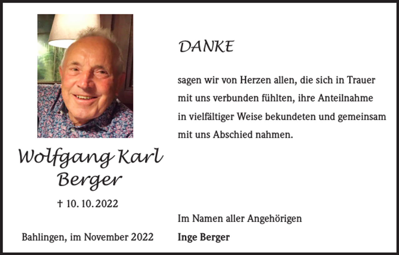 <p>DANKE<br />sagen wir von Herzen allen, die sich in Trauer<br />mit uns verbunden fühlten, ihre Anteilnahme<br />in vielfältiger Weise bekundeten und gemeinsam<br />mit uns Abschied nahmen.</p><p>Wolfgang Karl<br />Berger<br />† 10. 10. 2022<br />Im Namen aller Angehörigen<br />Bahlingen, im November 2022</p><p>Inge Berger</p>