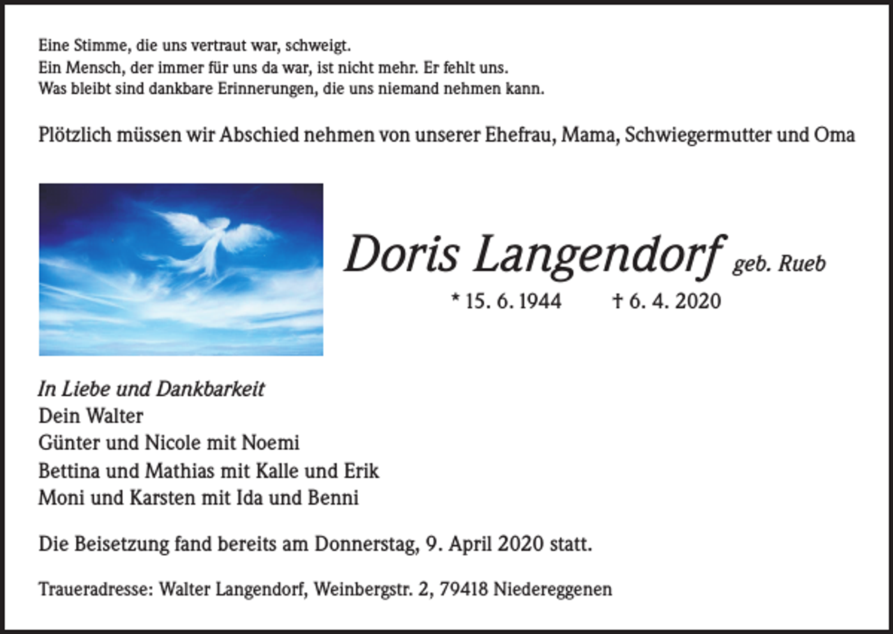 <p>Eine Stimme, die uns vertraut war, schweigt.<br />Ein Mensch, der immer für uns da war, ist nicht mehr. Er fehlt uns.<br />Was bleibt sind dankbare Erinnerungen, die uns niemand nehmen kann.</p><p>Plötzlich müssen wir Abschied nehmen von unserer Ehefrau, Mama, Schwiegermutter und Oma</p><p>Doris Langendorf geb. Rueb<br />* 15. 6. 1944</p><p>† 6. 4. 2020</p><p>In Liebe und Dankbarkeit</p><p>Dein Walter<br />Günter und Nicole mit Noemi<br />Bettina und Mathias mit Kalle und Erik<br />Moni und Karsten mit Ida und Benni<br />Die Beisetzung fand bereits am Donnerstag, 9. April 2020 statt.<br />Traueradresse: Walter Langendorf, Weinbergstr. 2, 79418 Niedereggenen</p>
