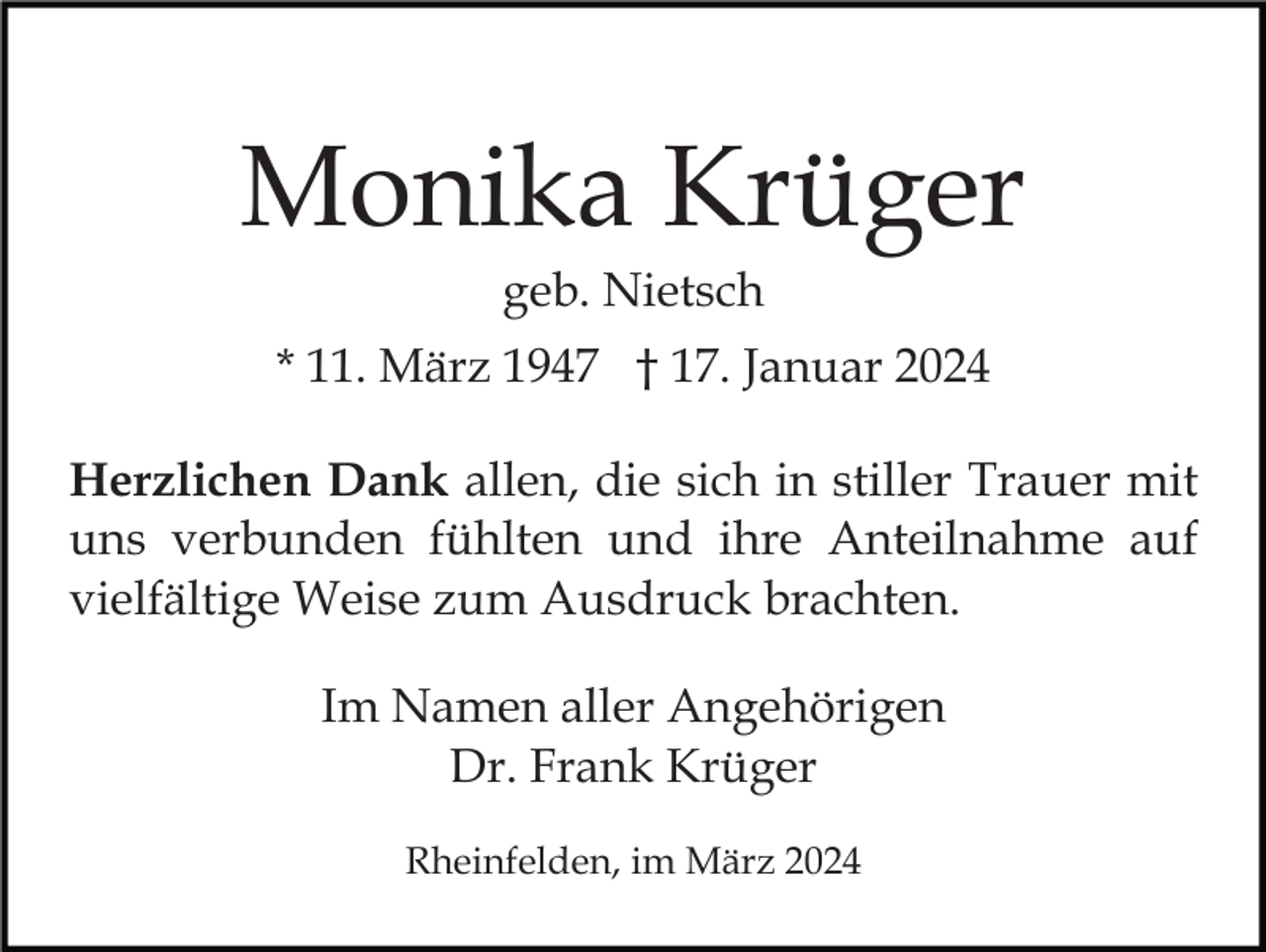 Monika Krüger
geb. Nietsch
* 11. März 1947 † 17. Januar 2024
Herzlichen Dank allen, die sich in stiller Trauer mit
uns verbunden fühlten und ihre Anteilnahme auf
vielfältige Weise zum Ausdruck brachten.
Im Namen aller Angehörigen
Dr. Frank Krüger
Rheinfelden, im März 2024