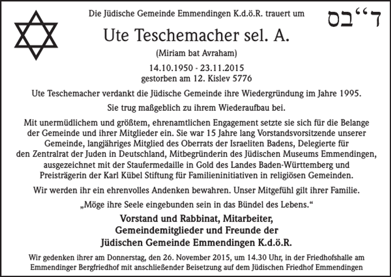 <p>Die Jüdische Gemeinde Emmendingen K.d.ö.R. trauert um</p><p>Ute Teschemacher sel. A.<br />(Miriam bat Avraham)<br />14.10.1950 - 23.11.2015<br />gestorben am 12. Kislev 5776<br />Ute Teschemacher verdankt die Jüdische Gemeinde ihre Wiedergründung im Jahre 1995.<br />Sie trug maßgeblich zu ihrem Wiederaufbau bei.<br />Mit unermüdlichem und größtem, ehrenamtlichen Engagement setzte sie sich für die Belange<br />der Gemeinde und ihrer Mitglieder ein. Sie war 15 Jahre lang Vorstandsvorsitzende unserer<br />Gemeinde, langjähriges Mitglied des Oberrats der Israeliten Badens, Delegierte für<br />den Zentralrat der Juden in Deutschland, Mitbegründerin des Jüdischen Museums Emmendingen,<br />ausgezeichnet mit der Staufermedaille in Gold des Landes Baden-Württemberg und<br />Preisträgerin der Karl Kübel Stiftung für Familieninitiativen in religiösen Gemeinden.<br />Wir werden ihr ein ehrenvolles Andenken bewahren. Unser Mitgefühl gilt ihrer Familie.<br />„Möge ihre Seele eingebunden sein in das Bündel des Lebens.“</p><p>Vorstand und Rabbinat, Mitarbeiter,<br />Gemeindemitglieder und Freunde der<br />Jüdischen Gemeinde Emmendingen K.d.ö.R.<br />Wir gedenken ihrer am Donnerstag, den 26. November 2015, um 14.30 Uhr, in der Friedhofshalle am<br />Emmendinger Bergfriedhof mit anschließender Beisetzung auf dem Jüdischen Friedhof Emmendingen</p>