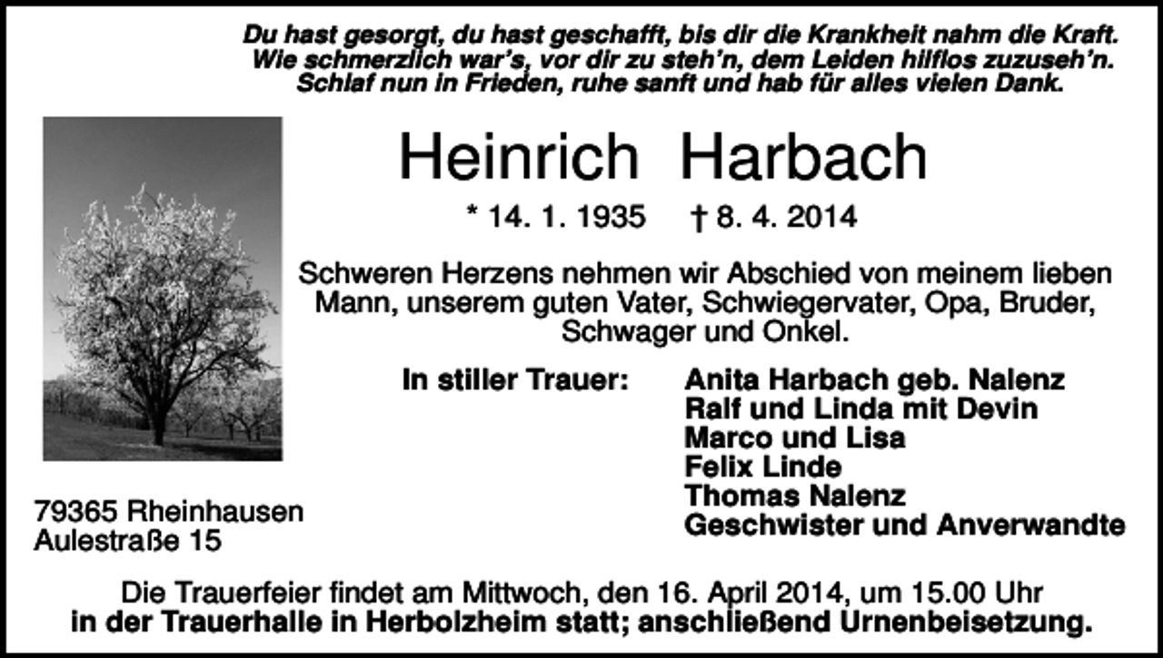 <p>Du hast gesorgt, du hast geschafft, bis dir die Krankheit nahm die Kraft.<br />Wie schmerzlich war’s, vor dir zu steh’n, dem Leiden hilflos zuzuseh’n.<br />Schlaf nun in Frieden, ruhe sanft und hab für alles vielen Dank.</p><p>Heinrich Harbach<br />* 14. 1. 1935</p><p>† 8. 4. 2014</p><p>Schweren Herzens nehmen wir Abschied von meinem lieben<br />Mann, unserem guten Vater, Schwiegervater, Opa, Bruder,<br />Schwager und Onkel.<br />In stiller Trauer:</p><p>79365 Rheinhausen<br />Aulestraße 15</p><p>Anita Harbach geb. Nalenz<br />Ralf und Linda mit Devin<br />Marco und Lisa<br />Felix Linde<br />Thomas Nalenz<br />Geschwister und Anverwandte</p><p>Die Trauerfeier findet am Mittwoch, den 16. April 2014, um 15.00 Uhr<br />in der Trauerhalle in Herbolzheim statt; anschließend Urnenbeisetzung.</p>