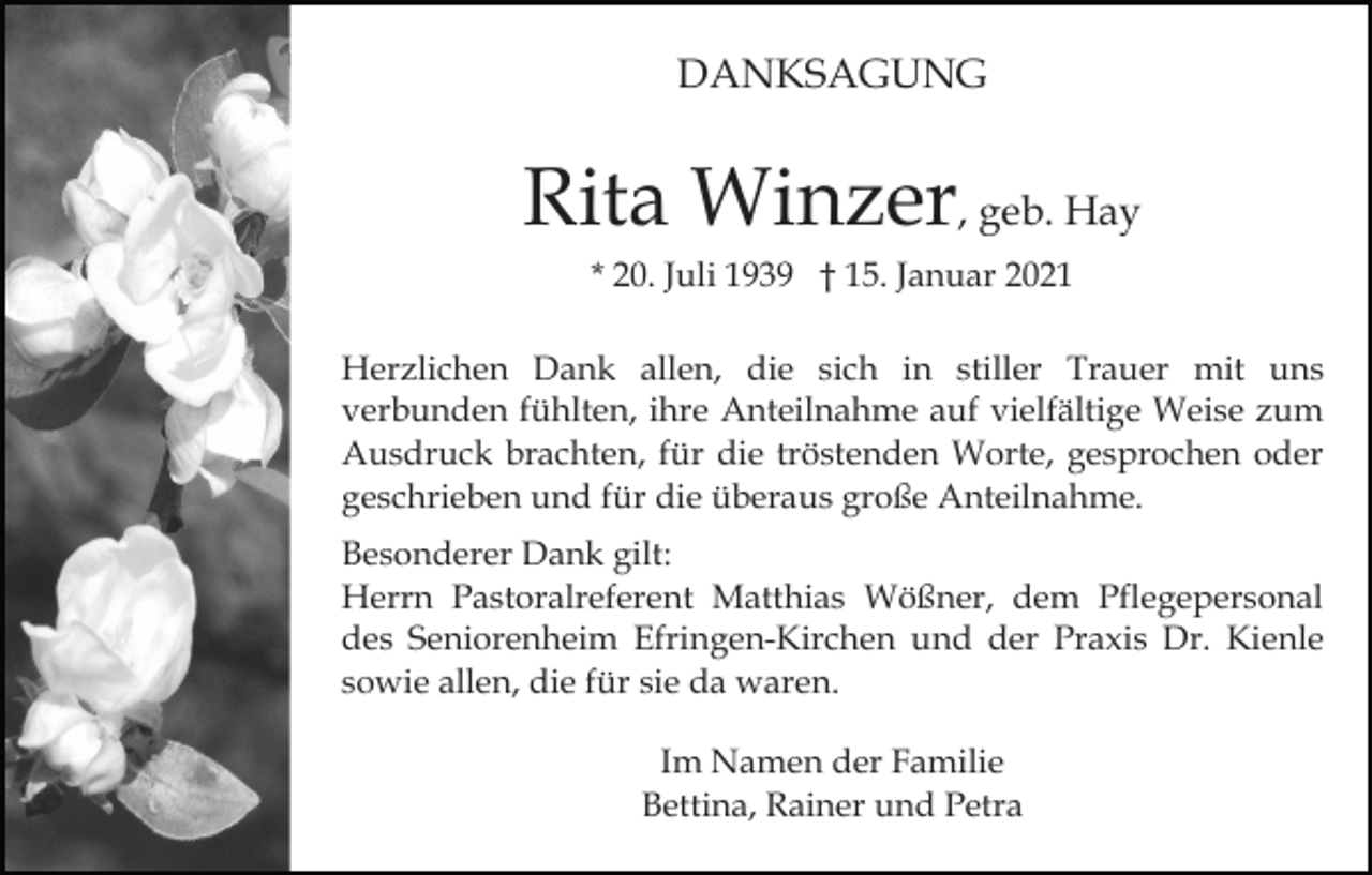 <p>DANKSAGUNG</p><p>Rita Winzer, geb. Hay<br />* 20. Juli 1939 † 15. Januar 2021<br />Herzlichen Dank allen, die sich in stiller Trauer mit uns<br />verbunden fühlten, ihre Anteilnahme auf vielfältige Weise zum<br />Ausdruck brachten, für die tröstenden Worte, gesprochen oder<br />geschrieben und für die überaus große Anteilnahme.<br />Besonderer Dank gilt:<br />Herrn Pastoralreferent Matthias Wößner, dem Pflegepersonal<br />des Seniorenheim Efringen-Kirchen und der Praxis Dr. Kienle<br />sowie allen, die für sie da waren.<br />Im Namen der Familie<br />Bettina, Rainer und Petra</p>
