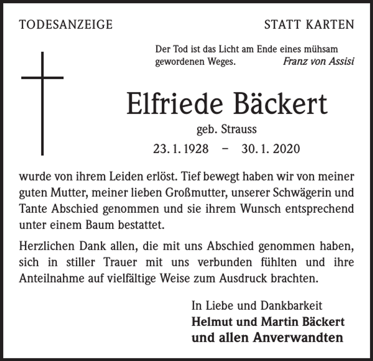 <p>TODESANZEIGE</p><p>STATT KARTEN<br />Der Tod ist das Licht am Ende eines mühsam<br />gewordenen Weges.<br />Franz von Assisi</p><p>Elfriede Bäckert<br />geb. Strauss<br />23. 1. 1928 – 30. 1. 2020</p><p>wurde von ihrem Leiden erlöst. Tief bewegt haben wir von ­meiner<br />guten Mutter, meiner lieben Großmutter, unserer ­Schwägerin und<br />Tante Abschied genommen und sie ihrem Wunsch entsprechend<br />unter einem Baum bestattet.<br />Herzlichen Dank allen, die mit uns Abschied genommen haben,<br />sich in stiller Trauer mit uns verbunden fühlten und ihre<br />­Anteilnahme auf vielfältige Weise zum Ausdruck brachten.<br />In Liebe und Dankbarkeit<br />Helmut und Martin Bäckert</p><p>und allen Anverwandten</p>