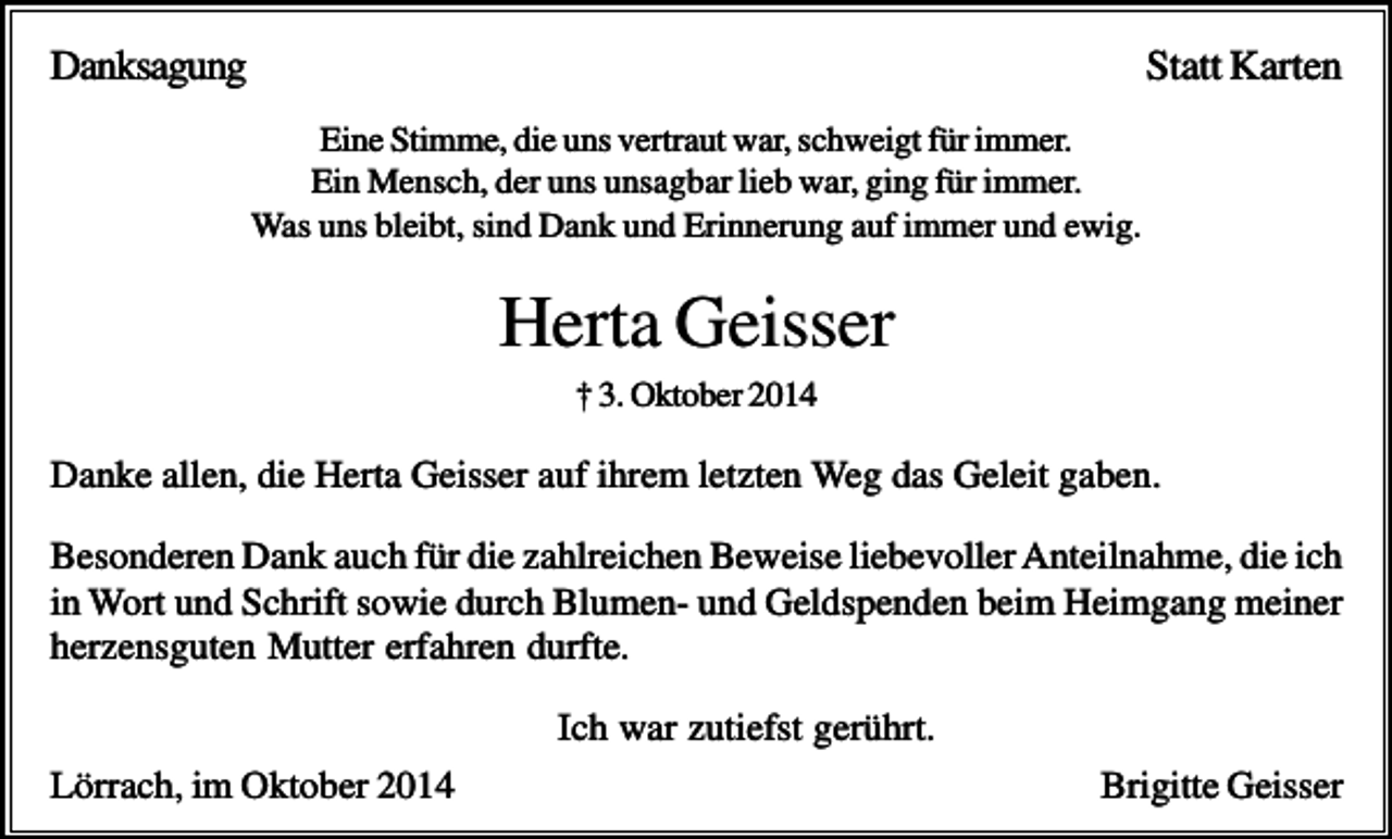 <p>Danksagung</p><p>Statt Karten<br />Eine Stimme, die uns vertraut war, schweigt für immer.<br />Ein Mensch, der uns unsagbar lieb war, ging für immer.<br />Was uns bleibt, sind Dank und Erinnerung auf immer und ewig.</p><p>Herta Geisser<br />† 3. Oktober 2014</p><p>Danke allen, die Herta Geisser auf ihrem letzten Weg das Geleit gaben.<br />Besonderen Dank auch für die zahlreichen Beweise liebevoller Anteilnahme, die ich<br />in Wort und Schrift sowie durch Blumen- und Geldspenden beim Heimgang meiner<br />herzensguten Mutter erfahren durfte.<br />Ich war zutiefst gerührt.<br />Lörrach, im Oktober 2014</p><p>Brigitte Geisser</p>