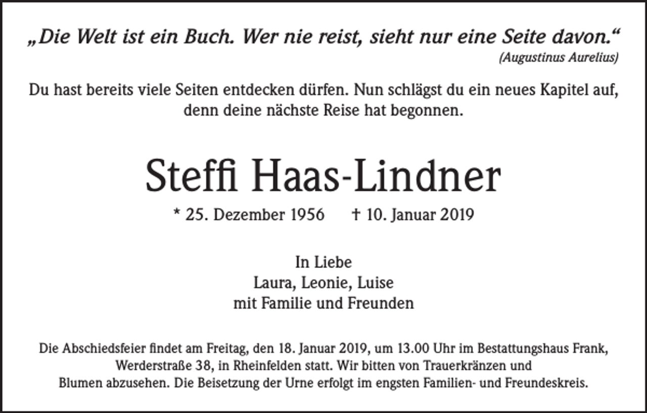 <p>„Die Welt ist ein Buch. Wer nie reist, sieht nur eine Seite davon.“<br />(Augustinus Aurelius)</p><p>Du hast bereits viele Seiten entdecken dürfen. Nun schlägst du ein neues Kapitel auf,<br />denn deine nächste Reise hat begonnen.</p><p>Steffi Haas-Lindner<br />* 25. Dezember 1956 † 10. Januar 2019<br />In Liebe<br />Laura, Leonie, Luise<br />mit Familie und Freunden<br />Die Abschiedsfeier findet am Freitag, den 18. Januar 2019, um 13.00 Uhr im Bestattungshaus Frank,<br />Werderstraße 38, in Rheinfelden statt. Wir bitten von Trauerkränzen und<br />Blumen abzusehen. Die Beisetzung der Urne erfolgt im engsten Familien- und Freundeskreis.</p>